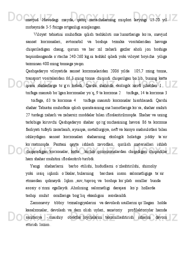 mavjud.   Havodagi   mayda,   qattiq   zarrachalarning   miqdori   keyingi   15-20   yil
mobaynida 3-5 foizga ortganligi aniqlangan. 
Viloyat   tabiatini   muhofaza   qilish   tashkiloti   ma`lumotlariga   ko`ra,   mavjud
sanoat   korxonalari,   avtomobil   va   boshqa   texnika   vositalaridan   havoga
chiqariladigan   chang,   qurum   va   har   xil   zaharli   gazlar   aholi   jon   boshiga
taqsimlanganda  o`rtacha  240-260 kg.ni   tashkil   qiladi  yoki  viloyat   boyicha   yiliga
taxminan 400 ming tonnaga yaqin. 
Qashqadaryo   viloyatida   sanoat   korxonalaridan   2006   yilda     105,7   ming   tonna,
transport   vositalaridan   66,3   ming   tonna   chiqindi   chiqarilgan   bo`lib,   buning   katta
qismi   shaharlarga   to`g`ri   keladi.   Qarshi   shahrida   ekologik   xavfi   jihatdan   1  
toifaga mansub bo`lgan korxonalar yo`q, 9 ta korxona 2   toifaga, 14 ta korxona 3	

  toifaga,   63   ta   korxona   4     toifaga   mansub   korxonalar   hisoblanadi.   Qarshi	
 
shahar Tabiatni muhofaza qilish qumitasining ma`lumotlariga ko`ra, shahar muhiti
27 turdagi  zaharli  va zaharsiz  moddalar bilan ifloslantirilmoqda. Shahar va uning
tarkibiga   kiruvchi   Qashqadaryo   shahar   qo`rg`onchasining   havosi   86   ta   korxona
faoliyati tufayli zararlanib, ayniqsa, metallurgiya, neft va kimyo mahsulotlari bilan
ishlaydigan   sanoat   korxonalari   shaharning   ekologik   holatiga   jiddiy   ta`sir
ko`rsatmoqda.   Paxtani   qayta   ishlash   zavodlari,   qurilish   materiallari   ishlab
chiqaradigan   korxonalar,   katta   kichik   qozonxonalardan   chiqadigan   chiqindilar	

ham shahar muhitini ifloslantirib turibdi.   
    Yangi    shaharlarni     barbo  etilishi,  hududlarni  o`zlashtirilshi,  shimoliy   
yoki   issiq   iqlimli   o`lkalar, bularning      barchasi   inson   salomatligiga   ta`sir  
etmasdan   qolmaydi .  Iqlim  ,suv, tuproq  va   boshqa  ko`plab   omillar   bunda    
asosiy  o`rinni  egallaydi.  Aholining   salomatligi   darajasi    ko`p   hollarda    
tashqi   muhit    omillariga  bog`liq  ekanligini    asoslanildi.                               
    Zamonaviy    tibbiy   texnalogiyalarini   va davolash usullarini qo`llagan   holda
kasalxonalar,   davolash   va   dam   olish   uylari,   sanatoriy   profilaktoriylar   hamda	

sanitariya      -  maishiy      obektlar   loyihalarini    takomillashtirish      isharini       davom
ettirish  lozim .    