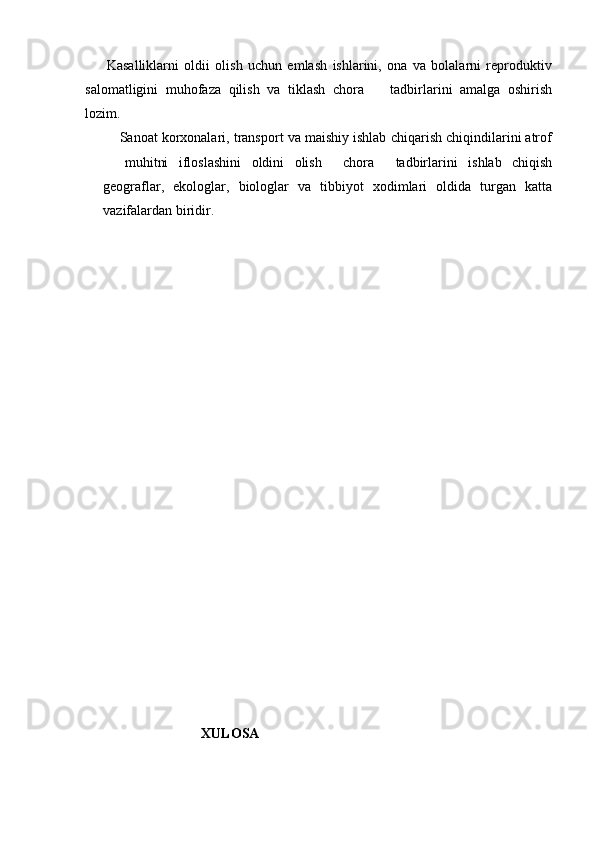         Kasalliklarni   oldii   olish   uchun   emlash   ishlarini,   ona   va   bolalarni   reproduktiv
salomatligini   muhofaza   qilish   va   tiklash   chora     tadbirlarini   amalga   oshirish
lozim. 
     Sanoat korxonalari, transport va maishiy ishlab chiqarish chiqindilarini atrof
  muhitni   ifloslashini   oldini   olish     chora   tadbirlarini   ishlab   chiqish	
 
geograflar,   ekologlar,   biologlar   va   tibbiyot   xodimlari   oldida   turgan   katta
vazifalardan biridir.
                            XULOSA 