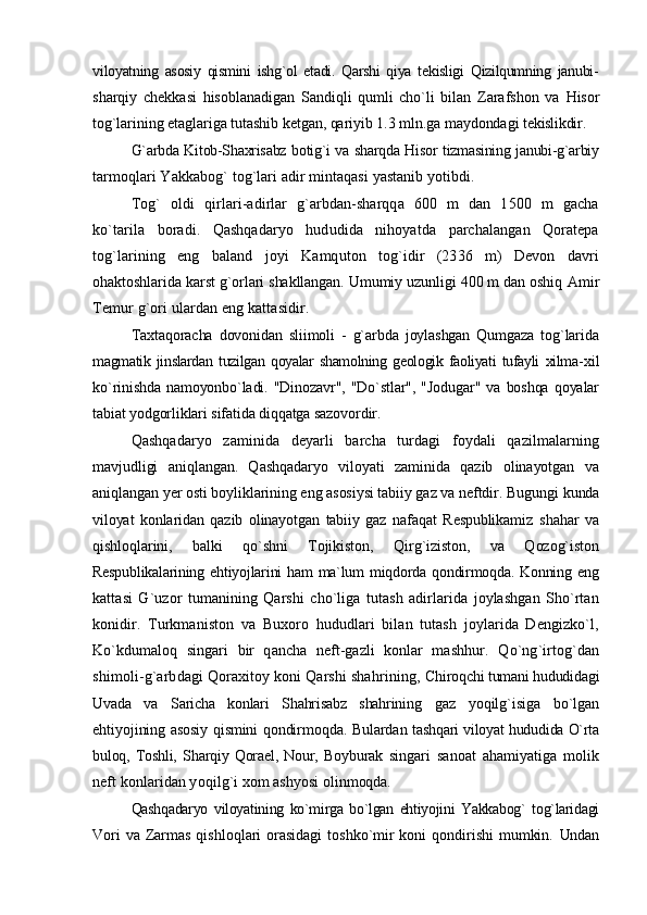 viloyatning   asosiy   qismini   ishg`ol   etadi.   Qarshi   qiya   tekisligi   Qizilqumning   janubi-
sharqiy   chekkasi   hisoblanadigan   Sandiqli   qumli   cho`li   bilan   Zarafshon   va   Hisor
tog`larining etaglariga tutashib ketgan, qariyib 1.3 mln.ga maydondagi  tekislikdir.
G`arbda Kitob-Shaxrisabz botig`i va sharqda Hisor tizmasining janubi-g`arbiy
tarmoqlari Yakkabog` tog`lari adir mintaqasi yastanib yotibdi.
Tog`   oldi   qirlari-adirlar   g`arbdan-sharqqa   600   m   dan   1500   m   gacha
ko`tarila   boradi.   Qashqadaryo   hududida   nihoyatda   parchalangan   Qoratepa
tog`larining   eng   baland   joyi   Kamquton   tog`idir   (2336   m)   Devon   davri
ohaktoshlarida karst g`orlari shakllangan. Umumiy uzunligi 400 m dan oshiq  Amir
Temur g`ori ulardan eng kattasidir.
Taxtaqoracha   dovonidan   sliimoli   -   g`arbda   joylashgan   Qumgaza   tog`larida
magmatik   jinslardan   tuzilgan   qoyalar   shamolning   geologik   faoliyati   tufayli   xilma- xil
ko`rinishda  namoyonbo`ladi.  "Dinozavr",  "Do`stlar",  "Jodugar"  va  boshqa   qoyalar
tabiat yodgorliklari sifatida diqqatga sazovordir.
Qashqadaryo   zaminida   deyarli   barcha   turdagi   foydali   qazilmalarning
mavjudligi   aniqlangan.   Qashqadaryo   viloyati   zaminida   qazib   olinayotgan   va
aniqlangan yer osti boyliklarining eng asosiysi tabiiy gaz va neftdir. Bugungi  kunda
viloyat   konlaridan   qazib   olinayotgan   tabiiy   gaz   nafaqat   Respublikamiz   shahar   va
qishloqlarini,   balki   qo`shni   Tojikiston,   Qirg`iziston,   va   Qozog`iston
Respublikalarining ehtiyojlarini  ham  ma`lum  miqdorda qondirmoqda.  Konning   eng
kattasi   G`uzor   tumanining   Qarshi   cho`liga   tutash   adirlarida   joylashgan   Sho`rtan
konidir.   Turkmaniston   va   Buxoro   hududlari   bilan   tutash   joylarida   Dengizko`l,
Ko`kdumaloq   singari   bir   qancha   neft-gazli   konlar   mashhur.   Qo`ng`irtog`dan
shimoli-g`arbdagi Qoraxitoy koni Qarshi shahrining,  Chiroqchi tumani hududidagi
Uvada   va   Saricha   konlari   Shahrisabz   shahrining   gaz   yoqilg`isiga   bo`lgan
ehtiyojining asosiy qismini qondirmoqda. Bulardan   tashqari viloyat hududida O`rta
buloq,   Toshli,   Sharqiy   Qorael,   Nour,   Boyburak   singari   sanoat   ahamiyatiga   molik
neft konlaridan yoqilg`i xom ashyosi  olinmoqda.
Qashqadaryo   viloyatining   ko`mirga   bo`lgan   ehtiyojini   Yakkabog`   tog`laridagi
Vori  va Zarmas qishloqlari orasidagi  toshko`mir  koni qondirishi  mumkin.   Undan 