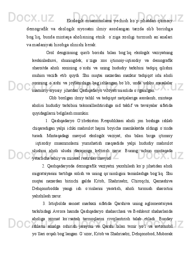                                           Ekologik   muammolarni   yechish   ko`p   jihatdan   ijtimoiy
demografik   va   ekologik   siyosatni   ilmiy   asoslangan   tarzda   olib   borishga
bog`liq,   bunda   mintaqa   aholisining   etnik     o`ziga   xosligi   turmush   an`analari
va madaniyati hisobga olinishi kerak.
          Orol   dengizining   qurib   borishi   bilan   bog`liq   ekologik   vaziyatning
keskinlashuvi,   shuningdek,   o`ziga   xos   ijtimoiy-iqtisodiy   va   demografik
sharoitda   aholi   sonining   o`sishi   va   uning   hududiy   tarkibini   tadqiq   qilishni
muhim   vazifa   etib   quydi.   Shu   nuqtai   nazardan   mazkur   tadqiqot   ishi   aholi
sonining   o`sishi   va   joylanishiga   bag`ishlangan   bo`lib,   unda   ushbu   masalalar
mamuriy-siyosiy  jihatdan Qashqadaryo viloyati misolida o`rganilgan. 
                    Olib   borilgan   ilmiy   tahlil   va   tadqiqot   natijalariga   asoslanib,   mintaqa
aholisi   hududiy   tarkibini   takomillashtirishga   oid   taklif   va   tavsiyalar   sifatida
quyidagilarni belgilash mumkin:
          1.   Qashqadaryo   O`zbekiston   Respublikasi   aholi   jon   boshiga   ishlab
chiqaradigan   yalpi   ichki   mahsulot   hajmi   boyicha   mamlakatda   oldingi   o`rinda
turadi.   Mintaqadagi   mavjud   ekologik   vaziyat,   shu   bilan   birga   ijtimoiy
iqtisodiy   muammolarni   yumshatish   maqsadida   yalpi   hududiy   mahsulot
ulushini   aholi   ulushi   darajasiga   keltirish   zarur.   Buning   uchun   mintaqada
yetarlicha tabiiy va mineral resurslar mavjud.
          2.   Qashqadaryoda   demografik   vaziyatni   yaxshilash   ko`p   jihatidan   aholi
migratsiyasini   tartibga   solish   va   uning   qo`nimligini   taminlashga   bog`liq.   Shu
nuqtai   nazardan   birinchi   galda   Kitob,   Shahrisabz,   Chiroqchi,   Qamashiva
Dehqonobodda   yangi   ish   o`rinlarini   yaratish,   aholi   turmush   sharoitini
yahshilash zarur.
        3.   Istiqbolda   sanoat   markazi   sifatida   Qarshiva   uning   aglomeratsiyasi
tarkibidagi   Avrora   hamda   Qashqadaryo   shaharchasi   va   Beshkent   shaharlarida
aholiga   xizmat   ko`rsatish   tarmoqlarini   rivojlantirish   talab   etiladi.   Bunday
ishlarni   amalga   oshirish   jarayoni   va   Qarshi   bilan   temir   yo`l   va   avtomobil
yo`llari orqali bog`langan  G`uzor, Kitob va Shahrisabz, Dehqonobod, Muborak 