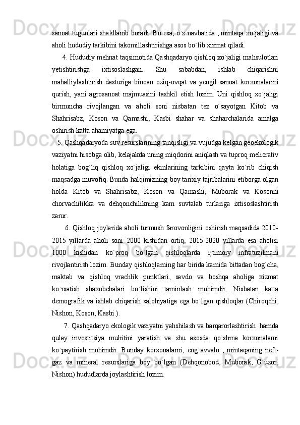sanoat tugunlari shakllanib boradi. Bu esa, o`z navbatida , mintaqa xo`jaligi va
aholi hududiy tarkibini takomillashtirishga asos bo`lib xizmat qiladi.
       4. Hududiy mehnat taqsimotida Qashqadaryo qishloq xo`jaligi mahsulotlari
yetishtirishga   ixtisoslashgan.   Shu   sababdan,   ishlab   chiqarishni
mahalliylashtirish   dasturiga   binoan   oziq-ovqat   va   yengil   sanoat   korxonalarini
qurish,   yani   agrosanoat   majmuasini   tashkil   etish   lozim.   Uni   qishloq   xo`jaligi
birmuncha   rivojlangan   va   aholi   soni   nisbatan   tez   o`sayotgan   Kitob   va
Shahrisabz,   Koson   va   Qamashi,   Kasbi   shahar   va   shaharchalarida   amalga
oshirish katta ahamiyatga ega.
   5. Qashqadaryoda suv resurslarining tanqisligi va vujudga kelgan geoekologik
vaziyatni hisobga olib, kelajakda uning miqdorini aniqlash va tuproq meliorativ
holatiga   bog`liq   qishloq   xo`jaligi   ekinlarining   tarkibini   qayta   ko`rib   chiqish
maqsadga muvofiq. Bunda halqimizning boy tarixiy tajribalarini etiborga olgan
holda   Kitob   va   Shahrisabz,   Koson   va   Qamashi,   Muborak   va   Kosonni
chorvachilikka   va   dehqonchilikning   kam   suvtalab   turlariga   ixtisoslashtirish
zarur.
           6. Qishloq joylarida aholi turmush farovonligini oshirish maqsadida 2010-
2015   yillarda   aholi   soni   2000   kishidan   ortiq,   2015-2020   yillarda   esa   aholisi
1000   kishidan   ko`proq   bo`lgan   qishloqlarda   ijtimoiy   infratuzilmani
rivojlantirish lozim. Bunday qishloqlarning har birida kamida bittadan bog`cha,
maktab   va   qishloq   vrachlik   punktlari,   savdo   va   boshqa   aholiga   xizmat
ko`rsatish   shaxobchalari   bo`lishini   taminlash   muhimdir.   Nisbatan   katta
demografik va ishlab chiqarish salohiyatiga ega bo`lgan qishloqlar (Chiroqchi,
Nishon, Koson, Kasbi.).
       7. Qashqadaryo ekologik vaziyatni yahshilash va barqarorlashtirish  hamda
qulay   investitsiya   muhitini   yaratish   va   shu   asosda   qo`shma   korxonalarni
ko`paytirish   muhimdir.   Bunday   korxonalarni,   eng   avvalo   ,   mintaqaning   neft-
gaz   va   mineral   resurslariga   boy   bo`lgan   (Dehqonobod,   Muborak,   G`uzor,
Nishon) hududlarda joylashtirish lozim. 