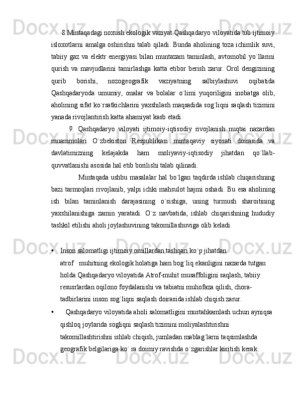       8.Mintaqadagi noxush ekologik vaziyat Qashqadaryo viloyatida tub ijtimoiy
isloxotlarni amalga oshirishni talab qiladi. Bunda aholining toza ichimlik suvi,
tabiiy gaz va elektr energiyasi bilan muntazam  taminlash, avtomobil yo`llarini
qurish   va   mavjudlarini   tamirlashga   katta   etibor   berish   zarur.   Orol   dengizining
qurib   borishi,   nozogeografik   vaziyatning   salbiylashuvi   oqibatida
Qashqadaryoda   umumiy,   onalar   va   bolalar   o`limi   yuqoriligini   inobatga   olib,
aholining sifat ko`rsatkichlarini yaxshilash maqsadida sog`liqni saqlash tizimini
yanada rivojlantirish katta ahamiyat kasb etadi.
          9.   Qashqadaryo   viloyati   ijtimoiy-iqtisodiy   rivojlanish   nuqtai   nazardan
muammolari   O`zbekiston   Respublikasi   mintaqaviy   siyosati   doirasida   va
davlatimizning   kelajakda   ham   moliyaviy-iqtisodiy   jihatdan   qo`llab-
quvvatlanishi asosida hal etib borilishi talab qilinadi.
                       Mintaqada ushbu masalalar hal bo`lgan taqdirda ishlab chiqarishning
bazi tarmoqlari rivojlanib, yalpi ichki mahsulot hajmi oshadi.   Bu esa aholining
ish   bilan   taminlanish   darajasining   o`sishiga,   uning   turmush   sharoitining
yaxshilanishiga   zamin   yaratadi.   O`z   navbatida,   ishlab   chiqarishning   hududiy
tashkil etilishi aholi joylashuvining takomillashuviga olib keladi.
• Inson salomatligi ijtimoiy omillardan tashqari ko`p jihatdan 
atrof muhitning ekologik holatiga ham bog`liq ekanligini nazarda tutgan 
holda Qashqadaryo viloyatida Atrof-muhit musaffoligini saqlash, tabiiy 
resusrlardan oqilono foydalanishi va tabiatni muhofaza qilish, chora-
tadbirlarini inson sog`liqni saqlash doirasida ishlab chiqish zarur .
•    Qashqadaryo viloyatida aholi salomatligini mustahkamlash uchun ayniqsa 
qishloq joylarida sogliqni saqlash tizimini moliyalashtirishni 
takomillashtirishni ishlab chiqish, jumladan mablag`larni taqsimlashda 
geografik belgilariga ko` ra doimiy ravishda o`zgarishlar kiritish kerak . 