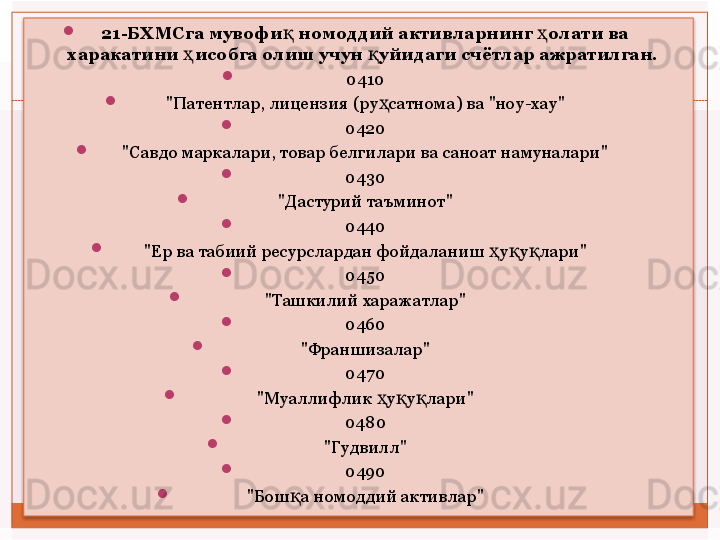 
21-БХМСга мувофи  номоддий активларнинг  олати ва қ ҳ
харакатини  исобга олиш учун  уйидаги счётлар ажратилган.	
 	ҳ қ

0410

"Патентлар, лицензия (ру ҳ сатнома) ва "ноу-хау"

0420

"Савдо маркалари, товар белгилари ва саноат намуналари"

0430

"Дастурий таъминот"

0440

"Ер ва табиий ресурслардан фойдаланиш  ҳ у қ у қ лари"

0450

"Ташкилий харажатлар"

0460

"Франшизалар"

0470

"Муаллифлик  ҳ у қ у қ лари"

0480

"Гудвилл"

0490

"Бош қ а номоддий активлар"    