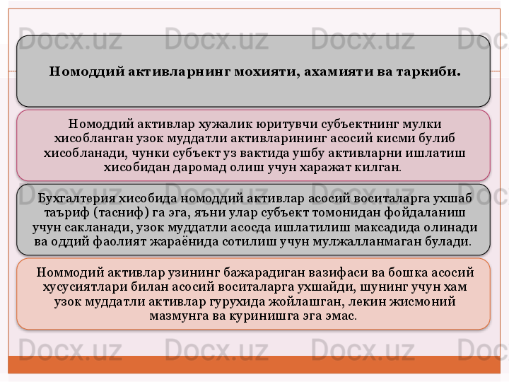 Номоддий активларнинг мохияти, ахамияти ва таркиби.
Номоддий активлар хужалик юритувчи субъектнинг мулки 
хисобланган узок муддатли активларининг асосий кисми булиб 
хисобланади, чунки субъект уз вактида ушбу активларни ишлатиш 
хисобидан даромад олиш учун харажат килган. 
Бухгалтерия хисобида номоддий активлар асосий воситаларга ухшаб 
таъриф (тасниф) га эга, яъни улар субъект томонидан фойдаланиш 
учун сакланади, узок муддатли асосда ишлатилиш максадида олинади 
ва оддий фаолият жараёнида сотилиш учун мулжалланмаган булади. 
Номмодий активлар узининг бажарадиган вазифаси ва бошка асосий 
хусусиятлари билан асосий воситаларга ухшайди, шунинг учун хам 
узок муддатли активлар гурухида жойлашган, лекин жисмоний 
мазмунга ва куринишга эга эмас.        