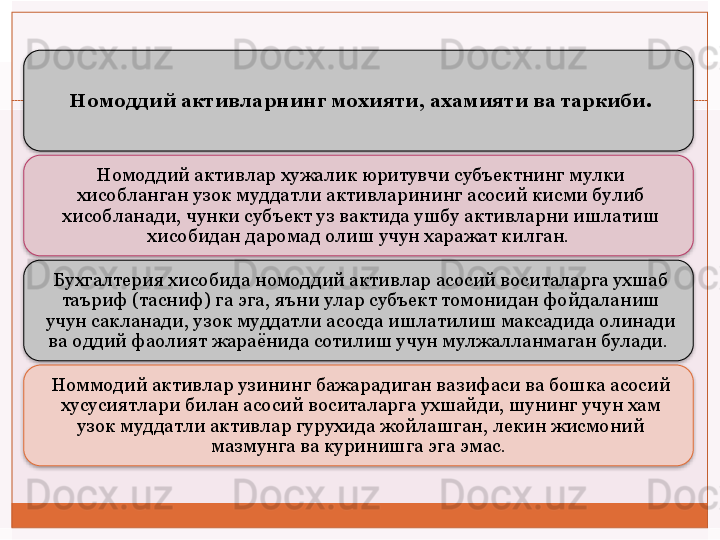 Номоддий активларнинг мохияти, ахамияти ва таркиби.
Номоддий активлар хужалик юритувчи субъектнинг мулки 
хисобланган узок муддатли активларининг асосий кисми булиб 
хисобланади, чунки субъект уз вактида ушбу активларни ишлатиш 
хисобидан даромад олиш учун харажат килган. 
Бухгалтерия хисобида номоддий активлар асосий воситаларга ухшаб 
таъриф (тасниф) га эга, яъни улар субъект томонидан фойдаланиш 
учун сакланади, узок муддатли асосда ишлатилиш максадида олинади 
ва оддий фаолият жараёнида сотилиш учун мулжалланмаган булади. 
Номмодий активлар узининг бажарадиган вазифаси ва бошка асосий 
хусусиятлари билан асосий воситаларга ухшайди, шунинг учун хам 
узок муддатли активлар гурухида жойлашган, лекин жисмоний 
мазмунга ва куринишга эга эмас.