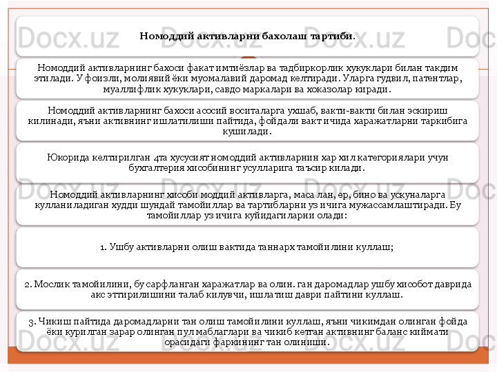 Номоддий активларни бахолаш тартиби.
Номоддий активларнинг бахоси факат имтиёзлар ва тадбиркорлик хукуклари билан такдим 
этилади.  У фоизли, молиявий ёки муомалавий даромад келтиради. Уларга гудвил, патентлар, 
муаллифлик хукуклари, савдо маркалари ва хоказолар киради. 
Номоддий активларнинг бахоси асосий воситаларга ухшаб, вакти-вакти билан эскириш 
килинади, яъни активнинг ишлатилиши пайтида, фойдали вакт ичида харажатларни таркибига 
кушилади. 
Юкорида келтирилган 4та хусусият номоддий активларнин хар хил категориялари учун 
бухгалтерия хисобининг усулларига таъсир килади. 
Номоддий активларнинг хисоби моддий активларга, маса лан, ер, бино ва ускуналарга 
кулланиладиган худди шундай тамойиллар ва тартибларни уз ичига мужассамлаштиради. Бу 
тамойиллар уз ичига куйидагиларни олади: 
1. Ушбу активларни олиш вактида таннарх тамойилини куллаш; 
2. Мослик тамойилини, бу сарфланган харажатлар ва олин. ган даромадлар ушбу хисобот даврида 
акс эттирилишини талаб килувчи, ишлатиш даври пайтини куллаш. 
3. Чикиш пайтида даромадларни тан олиш тамойилини куллаш, яъни чикимдан олинган фойда 
ёки курилган зарар олинган пул маблаглари ва чикиб кетган активнинг баланс киймати 
орасидаги фаркининг тан олиниши.            