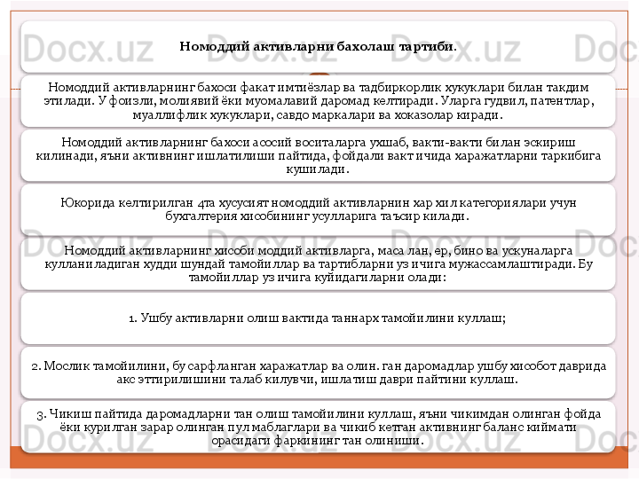 Номоддий активларни бахолаш тартиби.
Номоддий активларнинг бахоси факат имтиёзлар ва тадбиркорлик хукуклари билан такдим 
этилади.  У фоизли, молиявий ёки муомалавий даромад келтиради. Уларга гудвил, патентлар, 
муаллифлик хукуклари, савдо маркалари ва хоказолар киради. 
Номоддий активларнинг бахоси асосий воситаларга ухшаб, вакти-вакти билан эскириш 
килинади, яъни активнинг ишлатилиши пайтида, фойдали вакт ичида харажатларни таркибига 
кушилади. 
Юкорида келтирилган 4та хусусият номоддий активларнин хар хил категориялари учун 
бухгалтерия хисобининг усулларига таъсир килади. 
Номоддий активларнинг хисоби моддий активларга, маса лан, ер, бино ва ускуналарга 
кулланиладиган худди шундай тамойиллар ва тартибларни уз ичига мужассамлаштиради. Бу 
тамойиллар уз ичига куйидагиларни олади: 
1. Ушбу активларни олиш вактида таннарх тамойилини куллаш; 
2. Мослик тамойилини, бу сарфланган харажатлар ва олин. ган даромадлар ушбу хисобот даврида 
акс эттирилишини талаб килувчи, ишлатиш даври пайтини куллаш. 
3. Чикиш пайтида даромадларни тан олиш тамойилини куллаш, яъни чикимдан олинган фойда 
ёки курилган зарар олинган пул маблаглари ва чикиб кетган активнинг баланс киймати 
орасидаги фаркининг тан олиниши.