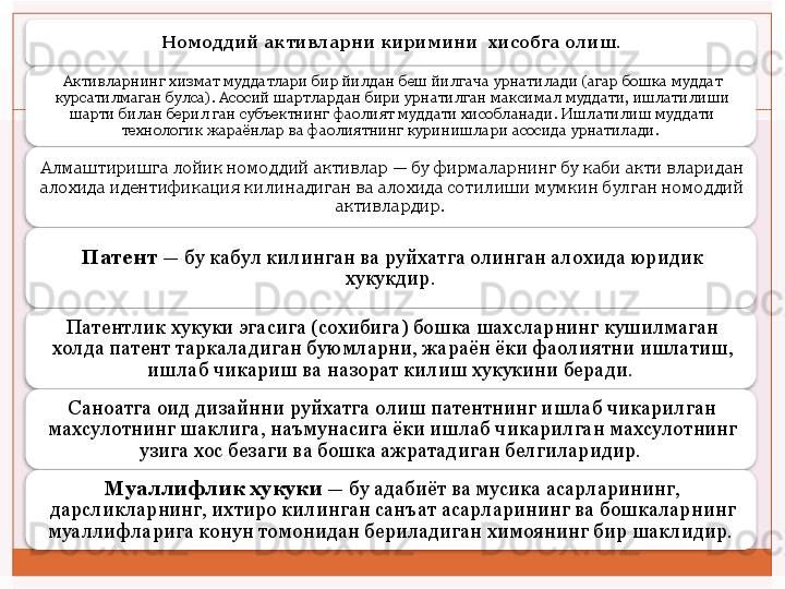 Номоддий активларни киримини  хисобга олиш.
Активларнинг хизмат муддатлари бир йилдан беш йилгача урнатилади (агар бошка муддат 
курсатилмаган булса).  Асосий шартлардан бири урнатилган максимал муддати, ишлатилиши 
шарти билан берил ган субъектнинг фаолият муддати хисобланади. Ишлатилиш муддати 
технологик жараёнлар ва фаолиятнинг куринишлари асосида урнатилади. 
Алмаштиришга лойик номоддий активлар — бу фирмаларнинг бу каби акти вларидан 
алохида идентификация килинадиган ва алохида сотилиши мумкин булган номоддий 
активлардир. 
Патент  — бу кабул килинган ва руйхатга олинган алохида юридик 
хукукдир. 
Патентлик хукуки эгасига (сохибига) бошка шахсларнинг кушилмаган 
холда патент таркаладиган буюмларни, жараён ёки фаолиятни ишлатиш, 
ишлаб чикариш ва назорат килиш хукукини беради. 
Саноатга оид дизайнни руйхатга олиш патентнинг ишлаб чикарилган 
махсулотнинг шаклига, наъмунасига ёки ишлаб чикарилган махсулотнинг 
узига хос безаги ва бошка ажратадиган белгиларидир. 
Муаллифлик хукуки  — бу адабиёт ва мусика асарларининг, 
дарсликларнинг, ихтиро килинган санъат асарларининг ва бошкаларнинг 
муаллифларига конун томонидан бериладиган химоянинг бир шаклидир.           