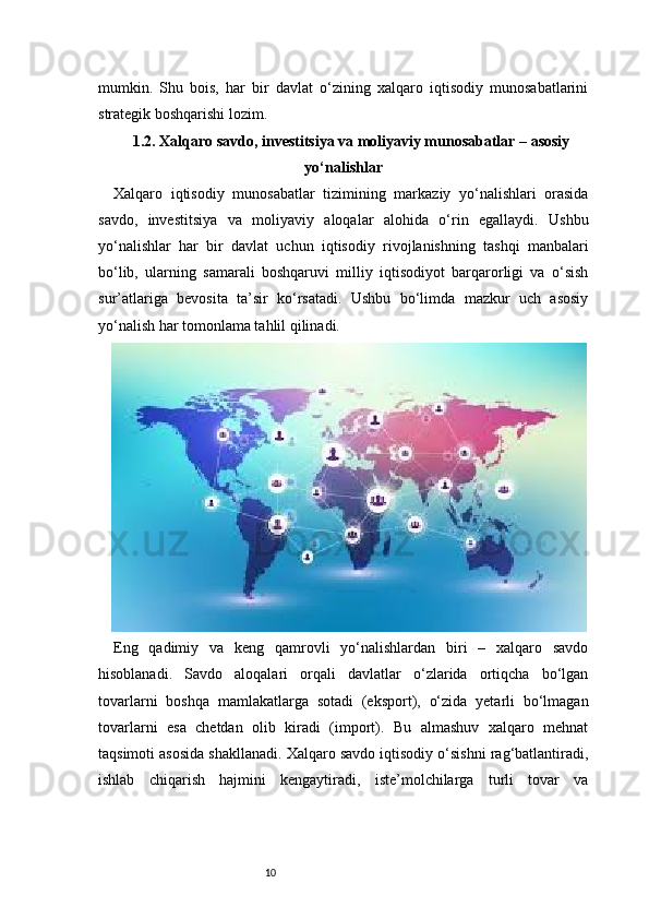 10mumkin.   Shu   bois,   har   bir   davlat   o‘zining   xalqaro   iqtisodiy   munosabatlarini
strategik boshqarishi lozim.
1.2. Xalqaro savdo, investitsiya va moliyaviy munosabatlar – asosiy
yo‘nalishlar
Xalqaro   iqtisodiy   munosabatlar   tizimining   markaziy   yo‘nalishlari   orasida
savdo,   investitsiya   va   moliyaviy   aloqalar   alohida   o‘rin   egallaydi.   Ushbu
yo‘nalishlar   har   bir   davlat   uchun   iqtisodiy   rivojlanishning   tashqi   manbalari
bo‘lib,   ularning   samarali   boshqaruvi   milliy   iqtisodiyot   barqarorligi   va   o‘sish
sur’atlariga   bevosita   ta’sir   ko‘rsatadi.   Ushbu   bo‘limda   mazkur   uch   asosiy
yo‘nalish har tomonlama tahlil qilinadi.
Eng   qadimiy   va   keng   qamrovli   yo‘nalishlardan   biri   –   xalqaro   savdo
hisoblanadi.   Savdo   aloqalari   orqali   davlatlar   o‘zlarida   ortiqcha   bo‘lgan
tovarlarni   boshqa   mamlakatlarga   sotadi   (eksport),   o‘zida   yetarli   bo‘lmagan
tovarlarni   esa   chetdan   olib   kiradi   (import).   Bu   almashuv   xalqaro   mehnat
taqsimoti asosida shakllanadi. Xalqaro savdo iqtisodiy o‘sishni rag‘batlantiradi,
ishlab   chiqarish   hajmini   kengaytiradi,   iste’molchilarga   turli   tovar   va 
