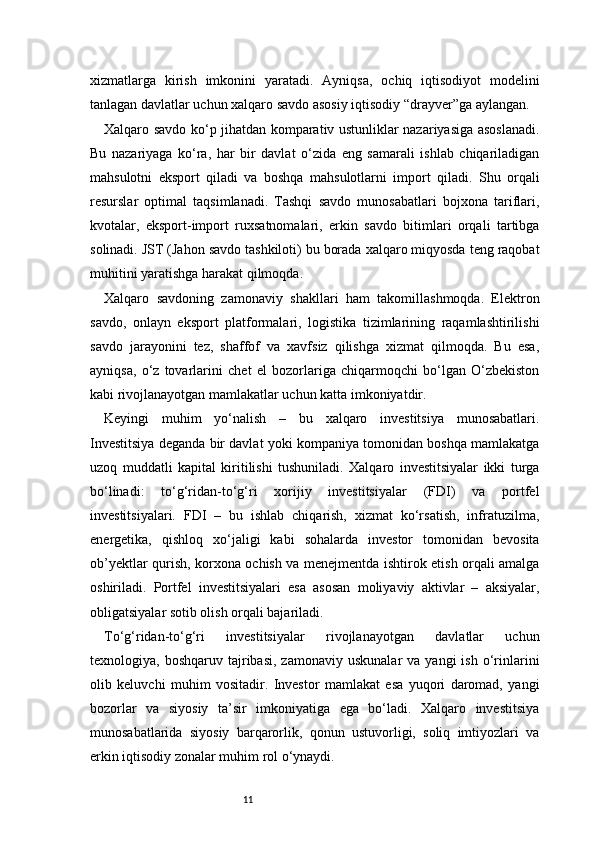 11xizmatlarga   kirish   imkonini   yaratadi.   Ayniqsa,   ochiq   iqtisodiyot   modelini
tanlagan davlatlar uchun xalqaro savdo asosiy iqtisodiy “drayver”ga aylangan.
Xalqaro savdo ko‘p jihatdan komparativ ustunliklar nazariyasiga asoslanadi.
Bu   nazariyaga   ko‘ra,   har   bir   davlat   o‘zida   eng   samarali   ishlab   chiqariladigan
mahsulotni   eksport   qiladi   va   boshqa   mahsulotlarni   import   qiladi.   Shu   orqali
resurslar   optimal   taqsimlanadi.   Tashqi   savdo   munosabatlari   bojxona   tariflari,
kvotalar,   eksport-import   ruxsatnomalari,   erkin   savdo   bitimlari   orqali   tartibga
solinadi. JST (Jahon savdo tashkiloti) bu borada xalqaro miqyosda teng raqobat
muhitini yaratishga harakat qilmoqda.
Xalqaro   savdoning   zamonaviy   shakllari   ham   takomillashmoqda.   Elektron
savdo,   onlayn   eksport   platformalari,   logistika   tizimlarining   raqamlashtirilishi
savdo   jarayonini   tez,   shaffof   va   xavfsiz   qilishga   xizmat   qilmoqda.   Bu   esa,
ayniqsa,   o‘z   tovarlarini   chet   el   bozorlariga   chiqarmoqchi   bo‘lgan   O‘zbekiston
kabi rivojlanayotgan mamlakatlar uchun katta imkoniyatdir.
Keyingi   muhim   yo‘nalish   –   bu   xalqaro   investitsiya   munosabatlari.
Investitsiya deganda bir davlat yoki kompaniya tomonidan boshqa mamlakatga
uzoq   muddatli   kapital   kiritilishi   tushuniladi.   Xalqaro   investitsiyalar   ikki   turga
bo‘linadi:   to‘g‘ridan-to‘g‘ri   xorijiy   investitsiyalar   (FDI)   va   portfel
investitsiyalari.   FDI   –   bu   ishlab   chiqarish,   xizmat   ko‘rsatish,   infratuzilma,
energetika,   qishloq   xo‘jaligi   kabi   sohalarda   investor   tomonidan   bevosita
ob’yektlar qurish, korxona ochish va menejmentda ishtirok etish orqali amalga
oshiriladi.   Portfel   investitsiyalari   esa   asosan   moliyaviy   aktivlar   –   aksiyalar,
obligatsiyalar sotib olish orqali bajariladi.
To‘g‘ridan-to‘g‘ri   investitsiyalar   rivojlanayotgan   davlatlar   uchun
texnologiya,  boshqaruv  tajribasi,  zamonaviy   uskunalar   va  yangi  ish   o‘rinlarini
olib   keluvchi   muhim   vositadir.   Investor   mamlakat   esa   yuqori   daromad,   yangi
bozorlar   va   siyosiy   ta’sir   imkoniyatiga   ega   bo‘ladi.   Xalqaro   investitsiya
munosabatlarida   siyosiy   barqarorlik,   qonun   ustuvorligi,   soliq   imtiyozlari   va
erkin iqtisodiy zonalar muhim rol o‘ynaydi. 