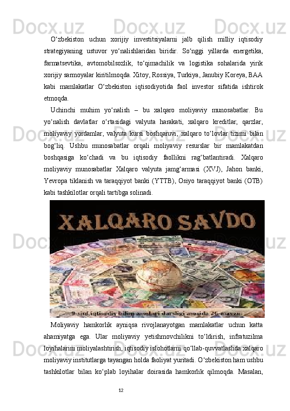 12O‘zbekiston   uchun   xorijiy   investitsiyalarni   jalb   qilish   milliy   iqtisodiy
strategiyaning   ustuvor   yo‘nalishlaridan   biridir.   So‘nggi   yillarda   energetika,
farmatsevtika,   avtomobilsozlik,   to‘qimachilik   va   logistika   sohalarida   yirik
xorijiy sarmoyalar kiritilmoqda. Xitoy, Rossiya, Turkiya, Janubiy Koreya, BAA
kabi   mamlakatlar   O‘zbekiston   iqtisodiyotida   faol   investor   sifatida   ishtirok
etmoqda.
Uchinchi   muhim   yo‘nalish   –   bu   xalqaro   moliyaviy   munosabatlar.   Bu
yo‘nalish   davlatlar   o‘rtasidagi   valyuta   harakati,   xalqaro   kreditlar,   qarzlar,
moliyaviy   yordamlar,   valyuta   kursi   boshqaruvi,   xalqaro   to‘lovlar   tizimi   bilan
bog‘liq.   Ushbu   munosabatlar   orqali   moliyaviy   resurslar   bir   mamlakatdan
boshqasiga   ko‘chadi   va   bu   iqtisodiy   faollikni   rag‘batlantiradi.   Xalqaro
moliyaviy   munosabatlar   Xalqaro   valyuta   jamg‘armasi   (XVJ),   Jahon   banki,
Yevropa tiklanish va taraqqiyot  banki  (YTTB), Osiyo taraqqiyot  banki  (OTB)
kabi tashkilotlar orqali tartibga solinadi.
Moliyaviy   hamkorlik   ayniqsa   rivojlanayotgan   mamlakatlar   uchun   katta
ahamiyatga   ega.   Ular   moliyaviy   yetishmovchilikni   to‘ldirish,   infratuzilma
loyihalarini moliyalashtirish, iqtisodiy islohotlarni qo‘llab-quvvatlashda xalqaro
moliyaviy institutlarga tayangan holda faoliyat yuritadi. O‘zbekiston ham ushbu
tashkilotlar   bilan   ko‘plab   loyihalar   doirasida   hamkorlik   qilmoqda.   Masalan, 