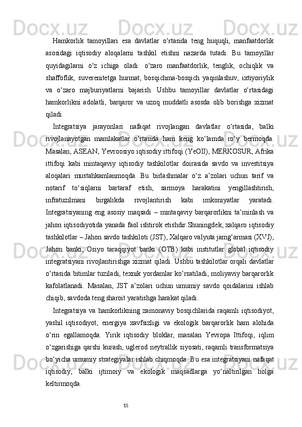 15Hamkorlik   tamoyillari   esa   davlatlar   o‘rtasida   teng   huquqli,   manfaatdorlik
asosidagi   iqtisodiy   aloqalarni   tashkil   etishni   nazarda   tutadi.   Bu   tamoyillar
quyidagilarni   o‘z   ichiga   oladi:   o‘zaro   manfaatdorlik,   tenglik,   ochiqlik   va
shaffoflik,   suverenitetga   hurmat,   bosqichma-bosqich   yaqinlashuv,   ixtiyoriylik
va   o‘zaro   majburiyatlarni   bajarish.   Ushbu   tamoyillar   davlatlar   o‘rtasidagi
hamkorlikni   adolatli,   barqaror   va   uzoq   muddatli   asosda   olib   borishga   xizmat
qiladi.
Integratsiya   jarayonlari   nafaqat   rivojlangan   davlatlar   o‘rtasida,   balki
rivojlanayotgan   mamlakatlar   o‘rtasida   ham   keng   ko‘lamda   ro‘y   bermoqda.
Masalan, ASEAN, Yevroosiyo iqtisodiy ittifoqi (YeOII), MERKOSUR, Afrika
ittifoqi   kabi   mintaqaviy   iqtisodiy   tashkilotlar   doirasida   savdo   va   investitsiya
aloqalari   mustahkamlanmoqda.   Bu   birlashmalar   o‘z   a’zolari   uchun   tarif   va
notarif   to‘siqlarni   bartaraf   etish,   sarmoya   harakatini   yengillashtirish,
infratuzilmani   birgalikda   rivojlantirish   kabi   imkoniyatlar   yaratadi.
Integratsiyaning   eng   asosiy   maqsadi   –   mintaqaviy   barqarorlikni   ta’minlash   va
jahon iqtisodiyotida yanada faol ishtirok etishdir.Shuningdek, xalqaro iqtisodiy
tashkilotlar – Jahon savdo tashkiloti (JST), Xalqaro valyuta jamg‘armasi (XVJ),
Jahon   banki,   Osiyo   taraqqiyot   banki   (OTB)   kabi   institutlar   global   iqtisodiy
integratsiyani  rivojlantirishga xizmat  qiladi. Ushbu  tashkilotlar  orqali davlatlar
o‘rtasida bitimlar tuziladi, texnik yordamlar ko‘rsatiladi, moliyaviy barqarorlik
kafolatlanadi.   Masalan,   JST   a’zolari   uchun   umumiy   savdo   qoidalarini   ishlab
chiqib, savdoda teng sharoit yaratishga harakat qiladi.
Integratsiya   va   hamkorlikning   zamonaviy   bosqichlarida   raqamli   iqtisodiyot,
yashil   iqtisodiyot,   energiya   xavfsizligi   va   ekologik   barqarorlik   ham   alohida
o‘rin   egallamoqda.   Yirik   iqtisodiy   bloklar,   masalan   Yevropa   Ittifoqi,   iqlim
o‘zgarishiga qarshi kurash, uglerod neytrallik siyosati, raqamli transformatsiya
bo‘yicha umumiy strategiyalar ishlab chiqmoqda. Bu esa integratsiyani nafaqat
iqtisodiy,   balki   ijtimoiy   va   ekologik   maqsadlarga   yo‘naltirilgan   holga
keltirmoqda. 