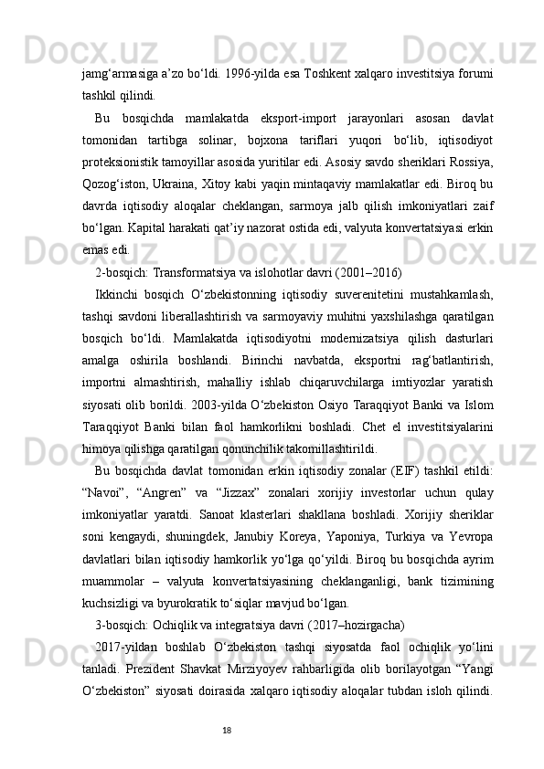 18jamg‘armasiga a’zo bo‘ldi. 1996-yilda esa Toshkent xalqaro investitsiya forumi
tashkil qilindi.
Bu   bosqichda   mamlakatda   eksport-import   jarayonlari   asosan   davlat
tomonidan   tartibga   solinar,   bojxona   tariflari   yuqori   bo‘lib,   iqtisodiyot
proteksionistik tamoyillar asosida yuritilar edi. Asosiy savdo sheriklari Rossiya,
Qozog‘iston, Ukraina, Xitoy kabi yaqin mintaqaviy mamlakatlar edi. Biroq bu
davrda   iqtisodiy   aloqalar   cheklangan,   sarmoya   jalb   qilish   imkoniyatlari   zaif
bo‘lgan. Kapital harakati qat’iy nazorat ostida edi, valyuta konvertatsiyasi erkin
emas edi.
2-bosqich: Transformatsiya va islohotlar davri (2001–2016)
Ikkinchi   bosqich   O‘zbekistonning   iqtisodiy   suverenitetini   mustahkamlash,
tashqi   savdoni   liberallashtirish   va   sarmoyaviy   muhitni   yaxshilashga   qaratilgan
bosqich   bo‘ldi.   Mamlakatda   iqtisodiyotni   modernizatsiya   qilish   dasturlari
amalga   oshirila   boshlandi.   Birinchi   navbatda,   eksportni   rag‘batlantirish,
importni   almashtirish,   mahalliy   ishlab   chiqaruvchilarga   imtiyozlar   yaratish
siyosati olib borildi. 2003-yilda O‘zbekiston Osiyo Taraqqiyot Banki va Islom
Taraqqiyot   Banki   bilan   faol   hamkorlikni   boshladi.   Chet   el   investitsiyalarini
himoya qilishga qaratilgan qonunchilik takomillashtirildi.
Bu   bosqichda   davlat   tomonidan   erkin   iqtisodiy   zonalar   (EIF)   tashkil   etildi:
“Navoi”,   “Angren”   va   “Jizzax”   zonalari   xorijiy   investorlar   uchun   qulay
imkoniyatlar   yaratdi.   Sanoat   klasterlari   shakllana   boshladi.   Xorijiy   sheriklar
soni   kengaydi,   shuningdek,   Janubiy   Koreya,   Yaponiya,   Turkiya   va   Yevropa
davlatlari bilan iqtisodiy hamkorlik yo‘lga qo‘yildi. Biroq bu bosqichda ayrim
muammolar   –   valyuta   konvertatsiyasining   cheklanganligi,   bank   tizimining
kuchsizligi va byurokratik to‘siqlar mavjud bo‘lgan.
3-bosqich: Ochiqlik va integratsiya davri (2017–hozirgacha)
2017-yildan   boshlab   O‘zbekiston   tashqi   siyosatda   faol   ochiqlik   yo‘lini
tanladi.   Prezident   Shavkat   Mirziyoyev   rahbarligida   olib   borilayotgan   “Yangi
O‘zbekiston”   siyosati  doirasida  xalqaro iqtisodiy  aloqalar  tubdan  isloh  qilindi. 
