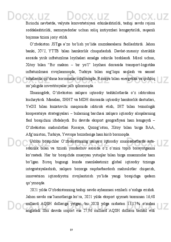 19Birinchi   navbatda,   valyuta   konvertatsiyasi   erkinlashtirildi,   tashqi   savdo   rejimi
soddalashtirildi,   sarmoyadorlar   uchun   soliq   imtiyozlari   kengaytirildi,   raqamli
bojxona tizimi joriy etildi.
O‘zbekiston   JSTga   a’zo   bo‘lish   yo‘lida   muzokaralarni   faollashtirdi.   Jahon
banki,   XVJ,   YTTB   bilan   hamkorlik   chuqurlashdi.   Davlat-xususiy   sheriklik
asosida   yirik   infratuzilma   loyihalari   amalga   oshirila   boshlandi.   Misol   uchun,
Xitoy   bilan   “Bir   makon   –   bir   yo‘l”   loyihasi   doirasida   transport-logistika
infratuzilmasi   rivojlanmoqda,   Turkiya   bilan   sog‘liqni   saqlash   va   sanoat
sohalarida qo‘shma korxonalar ochilmoqda, Rossiya bilan energetika va qishloq
xo‘jaligida investitsiyalar jalb qilinmoqda.
Shuningdek,   O‘zbekiston   xalqaro   iqtisodiy   tashkilotlarda   o‘z   ishtirokini
kuchaytirdi. Masalan, SHHT va MDH doirasida iqtisodiy hamkorlik dasturlari,
YeOII   bilan   kuzatuvchi   maqomida   ishtirok   etish,   IHT   bilan   texnologik
kooperatsiya   strategiyalari   –   bularning   barchasi   xalqaro   iqtisodiy   aloqalarning
faol   bosqichini   ifodalaydi.   Bu   davrda   eksport   geografiyasi   ham   kengaydi   –
O‘zbekiston   mahsulotlari   Rossiya,   Qozog‘iston,   Xitoy   bilan   birga   BAA,
Afg‘oniston, Turkiya, Yevropa bozorlariga ham kirib bormoqda.
Ushbu   bosqichlar   O‘zbekistonning   xalqaro   iqtisodiy   munosabatlarda   asta-
sekinlik   bilan   va   tizimli   yondashuv   asosida   o‘z   o‘rnini   topib   borayotganini
ko‘rsatadi.   Har   bir   bosqichda   muayyan   yutuqlar   bilan   birga   muammolar   ham
bo‘lgan.   Biroq   bugungi   kunda   mamlakatimiz   global   iqtisodiy   tizimga
integratsiyalashish,   xalqaro   bozorga   raqobatbardosh   mahsulotlar   chiqarish,
innovatsion   iqtisodiyotni   rivojlantirish   yo‘lida   yangi   bosqichga   qadam
qo‘ymoqda.
2021 yilda O‘zbekistonning tashqi savdo aylanmasi sezilarli o‘sishga erishdi.
Jahon savdo ma’lumotlariga ko‘ra, 2021 yilda eksport qiymati taxminan 16,48
milliard   AQSH   dollariga   yetgan,   bu   2020   yilga   nisbatan   13,17 %   o‘sishni
anglatadi   Shu   davrda   import   esa   27,96   milliard   AQSH   dollarni   tashkil   etdi 