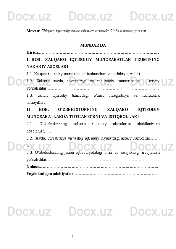 2Mavzu :   Xalqaro iqtisodiy munosabatlar tizimida O‘zbekistonning o‘rni
MUNDARIJA
Kirish …………………………………………………………………………….
I   BOB.   XALQARO   IQTISODIY   MUNOSABATLAR   TIZIMINING
NAZARIY ASOSLARI
1.1. Xalqaro iqtisodiy munosabatlar tushunchasi va tarkibiy qismlari ………….
1.2.   Xalqaro   savdo,   investitsiya   va   moliyaviy   munosabatlar   –   asosiy
yo‘nalishlar …………………………………………………………………….…
1.3.   Jahon   iqtisodiy   tizimidagi   o‘zaro   integratsiya   va   hamkorlik
tamoyillari …….
II   BOB.   O‘ZBEKISTONNING   XALQARO   IQTISODIY
MUNOSABATLARDA TUTGAN O‘RNI VA ISTIQBOLLARI
2.1.   O‘zbekistonning   xalqaro   iqtisodiy   aloqalarini   shakllantirish
bosqichlari …....
2.2.   Savdo,   investitsiya   va   tashqi   iqtisodiy   siyosatdagi   asosiy   hamkorlar …….
….
2.3.   O‘zbekistonning   jahon   iqtisodiyotidagi   o‘rni   va   kelajakdagi   rivojlanish
yo‘nalishlari ………………………………………………………………………
Xulosa ……………………………………………………………………………
Foydalanilgan adabiyotlar ……………………………………………………... 
