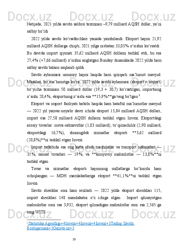 20Natijada, 2021 yilda savdo saldosi taxminan –9,79 milliard AQSH dollar, ya’ni
salbiy bo‘ldi 
2022   yilda   savdo   ko‘rsatkichlari   yanada   yaxshilandi.   Eksport   hajmi   21,92
milliard AQSH dollarga chiqib, 2021 yilga nisbatan 33,03 % o‘sishni ko‘rsatdi .
Bu   davrda   import   qiymati   35,62   milliard   AQSH   dollarni   tashkil   etdi,   bu   esa
27,4	
 % (+7,66 milliard) o‘sishni anglatgan Bunday dinamikada 2022 yilda ham
salbiy savdo balans saqlanib qoldi.
Savdo   aylanmasi   umumiy   hajmi   haqida   ham   qiziqarli   ma’lumot   mavjud.
Masalan, bir ma’lumotga ko‘ra, 2022 yilda savdo aylanmasi (eksport + import)
bo‘yicha   taxminan   50   milliard   dollar   (19,3   +   30,7)   ko‘rsatilgan,   importning
o‘sishi 20,4	
 %, eksportning o‘sishi esa **15,9	 %**ga teng bo‘lgan  2
.
Eksport   va import  faoliyati  tarkibi  haqida  ham   batafsil  ma’lumotlar   mavjud
—   2022   yil   yanvar-noyabr   davri   ichida   eksport   13,84   milliard   AQSH   dollari,
import   esa   27,58   milliard   AQSH   dollarni   tashkil   etgan   Invexi .   Eksportdagi
asosiy  tovarlar:  meva-sabzavotlar  (1,03 milliard),  to‘qimachilik (2,90  milliard,
eksportdagi   16,7	
 %),   shuningdek   xizmatlar   eksporti   **3,62   milliard
(20,8	
 %)**ni tashkil etgan  Invexi .
Import   tarkibida   esa   eng   katta   ulush   mashinalar   va   transport   uskunalari   —
31	
 %,   sanoat   tovarlari   —   19	 %,   va   **kimyoviy   mahsulotlar   —   13,8	 %**ni
tashkil etgan 
Tovar   va   xizmatlar   eksporti   hajmining   millatlarga   bo‘linishi   ham
ochiqlangan   —   MDH   mamlakatlariga   eksport   **41,1	
 %**ni   tashkil   etgan
Invexi .
Savdo   sheriklar   soni   ham   sezilarli   —   2022   yilda   eksport   sheriklari   115,
import   sheriklari   148   mamlakatni   o‘z   ichiga   olgan   .   Import   qilinayotgan
mahsulotlar   soni   esa   3,932,   eksport   qilinadigan   mahsulotlar   soni   esa   2,565   ga
teng  WITS .
2
    Statistika Agentligi+4Invexi+4Invexi+4    Invexi+3Tashqi Savdo    
Boshqarmasi+3Gazeta.uz+3 