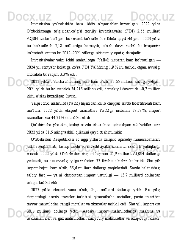 21Investitsiya   yo‘nalishida   ham   jiddiy   o‘zgarishlar   kuzatilgan.   2022   yilda
O‘zbekistonga   to‘g‘ridan-to‘g‘ri   xorijiy   investitsiyalar   (FDI)   2,66   milliard
AQSH dollar bo‘lgan, bu rekord ko‘rsatkich sifatida qayd etilgan . 2023 yilda
bu   ko‘rsatkich   2,18   milliardga   kamayib,   o‘sish   davri   izchil   bo‘lmaganini
ko‘rsatadi, ammo bu 2019–2021 yillarga nisbatan yuqorigi darajadir .
Investitsiyalar   yalpi   ichki   mahsulotga   (YaIM)   nisbatan   ham   ko‘rsatilgan   —
2024 yil sentyabr holatiga ko‘ra, FDI YaIMning 1,9 % ini tashkil etgan, avvalgi
chorakda bu raqam 3,3	
 % edi .
2022 yilda o‘rtacha aholining soni  ham  o‘sib, 35,65 million kishiga yetgan;
2021 yilda bu ko‘rsatkich 34,915 million edi, demak yil davomida ~0,7 million
kishi o‘sish kuzatilgan  Invexi .
Yalpi ichki mahsulot (YaIM) hajmidan kelib chiqqan savdo koeffitsienti ham
ma’lum.   2022   yilda   eksport   xizmatlari   YaIMga   nisbatan   27,27	
 %,   import
xizmatlari esa 44,31	
 % ni tashkil etadi 
Qo‘shimcha   jihatdan,   tashqi   savdo   ishtirokida   qatnashgan   sub’yektlar   soni
2022 yilda 31,5 ming tashkil qilishini qayd etish mumkin 
O‘zbekiston  Respublikasi  so‘nggi yillarda xalqaro iqtisodiy munosabatlarini
jadal   rivojlantirib,   tashqi   savdo   va   investitsiyalar   sohasida   sezilarli   yutuqlarga
erishdi. 2022 yilda O‘zbekiston eksport  hajmini  21,9 milliard AQSH dollariga
yetkazdi,   bu   esa   avvalgi   yilga   nisbatan   33   foizlik   o‘sishni   ko‘rsatdi.   Shu   yili
import  hajmi ham  o‘sib, 35,6 milliard dollarga yaqinlashdi. Savdo balansidagi
salbiy   farq   —   ya’ni   eksportdan   import   ustunligi   —   13,7   milliard   dollardan
ortiqni tashkil etdi.
2023   yilda   eksport   yana   o‘sib,   24,1   milliard   dollarga   yetdi.   Bu   yilgi
eksportdagi   asosiy   tovarlar   tarkibini   qimmatbaho   metallar,   paxta   tolasidan
tayyor mahsulotlar, rangli metallar va xizmatlar tashkil etdi. Shu yili import esa
38,1   milliard   dollarga   yetdi.   Asosiy   import   mahsulotlariga   mashina   va
uskunalar, neft va gaz mahsulotlari, kimyoviy mahsulotlar va oziq-ovqat kiradi. 