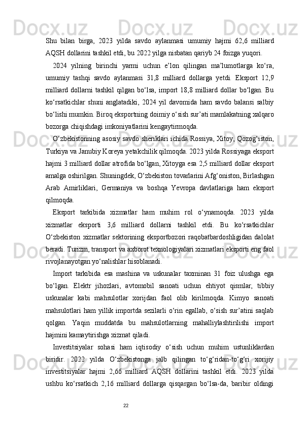 22Shu   bilan   birga,   2023   yilda   savdo   aylanmasi   umumiy   hajmi   62,6   milliard
AQSH dollarini tashkil etdi, bu 2022 yilga nisbatan qariyb 24 foizga yuqori.
2024   yilning   birinchi   yarmi   uchun   e’lon   qilingan   ma’lumotlarga   ko‘ra,
umumiy   tashqi   savdo   aylanmasi   31,8   milliard   dollarga   yetdi.   Eksport   12,9
milliard   dollarni   tashkil   qilgan   bo‘lsa,   import   18,8  milliard   dollar   bo‘lgan.   Bu
ko‘rsatkichlar   shuni   anglatadiki,   2024   yil   davomida   ham   savdo   balansi   salbiy
bo‘lishi mumkin. Biroq eksportning doimiy o‘sish sur’ati mamlakatning xalqaro
bozorga chiqishdagi imkoniyatlarini kengaytirmoqda.
O‘zbekistonning asosiy savdo sheriklari ichida Rossiya, Xitoy, Qozog‘iston,
Turkiya va Janubiy Koreya yetakchilik qilmoqda. 2023 yilda Rossiyaga eksport
hajmi 3 milliard dollar atrofida bo‘lgan, Xitoyga esa 2,5 milliard dollar eksport
amalga oshirilgan. Shuningdek, O‘zbekiston tovarlarini Afg‘oniston, Birlashgan
Arab   Amirliklari,   Germaniya   va   boshqa   Yevropa   davlatlariga   ham   eksport
qilmoqda.
Eksport   tarkibida   xizmatlar   ham   muhim   rol   o‘ynamoqda.   2023   yilda
xizmatlar   eksporti   3,6   milliard   dollarni   tashkil   etdi.   Bu   ko‘rsatkichlar
O‘zbekiston   xizmatlar   sektorining  eksportbozori   raqobatbardoshligidan   dalolat
beradi. Turizm, transport va axborot texnologiyalari xizmatlari eksporti eng faol
rivojlanayotgan yo‘nalishlar hisoblanadi.
Import   tarkibida   esa   mashina   va   uskunalar   taxminan   31   foiz   ulushga   ega
bo‘lgan.   Elektr   jihozlari,   avtomobil   sanoati   uchun   ehtiyot   qismlar,   tibbiy
uskunalar   kabi   mahsulotlar   xorijdan   faol   olib   kirilmoqda.   Kimyo   sanoati
mahsulotlari  ham  yillik importda sezilarli  o‘rin egallab,  o‘sish  sur’atini  saqlab
qolgan.   Yaqin   muddatda   bu   mahsulotlarning   mahalliylashtirilishi   import
hajmini kamaytirishga xizmat qiladi.
Investitsiyalar   sohasi   ham   iqtisodiy   o‘sish   uchun   muhim   ustunliklardan
biridir.   2022   yilda   O‘zbekistonga   jalb   qilingan   to‘g‘ridan-to‘g‘ri   xorijiy
investitsiyalar   hajmi   2,66   milliard   AQSH   dollarini   tashkil   etdi.   2023   yilda
ushbu   ko‘rsatkich   2,16   milliard   dollarga   qisqargan   bo‘lsa-da,   baribir   oldingi 