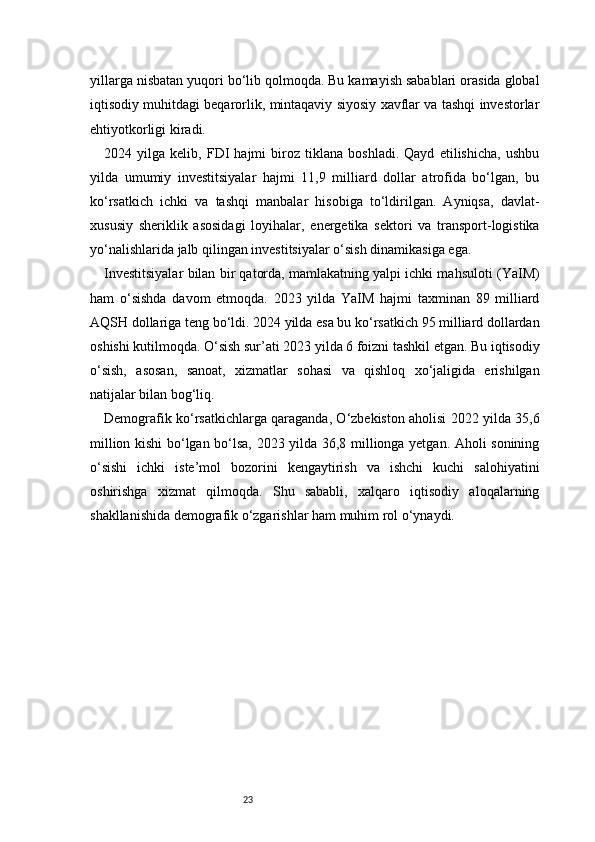 23yillarga nisbatan yuqori bo‘lib qolmoqda. Bu kamayish sabablari orasida global
iqtisodiy muhitdagi beqarorlik, mintaqaviy siyosiy xavflar va tashqi investorlar
ehtiyotkorligi kiradi.
2024   yilga   kelib,   FDI   hajmi   biroz   tiklana   boshladi.   Qayd   etilishicha,   ushbu
yilda   umumiy   investitsiyalar   hajmi   11,9   milliard   dollar   atrofida   bo‘lgan,   bu
ko‘rsatkich   ichki   va   tashqi   manbalar   hisobiga   to‘ldirilgan.   Ayniqsa,   davlat-
xususiy   sheriklik   asosidagi   loyihalar,   energetika   sektori   va   transport-logistika
yo‘nalishlarida jalb qilingan investitsiyalar o‘sish dinamikasiga ega.
Investitsiyalar bilan bir qatorda, mamlakatning yalpi ichki mahsuloti (YaIM)
ham   o‘sishda   davom   etmoqda.   2023   yilda   YaIM   hajmi   taxminan   89   milliard
AQSH dollariga teng bo‘ldi. 2024 yilda esa bu ko‘rsatkich 95 milliard dollardan
oshishi kutilmoqda. O‘sish sur’ati 2023 yilda 6 foizni tashkil etgan. Bu iqtisodiy
o‘sish,   asosan,   sanoat,   xizmatlar   sohasi   va   qishloq   xo‘jaligida   erishilgan
natijalar bilan bog‘liq.
Demografik ko‘rsatkichlarga qaraganda, O‘zbekiston aholisi 2022 yilda 35,6
million kishi bo‘lgan bo‘lsa, 2023 yilda 36,8 millionga yetgan. Aholi sonining
o‘sishi   ichki   iste’mol   bozorini   kengaytirish   va   ishchi   kuchi   salohiyatini
oshirishga   xizmat   qilmoqda.   Shu   sababli,   xalqaro   iqtisodiy   aloqalarning
shakllanishida demografik o‘zgarishlar ham muhim rol o‘ynaydi. 