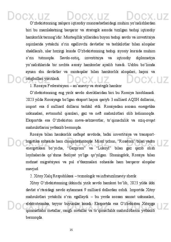 25O‘zbekistonning xalqaro iqtisodiy munosabatlaridagi muhim yo‘nalishlardan
biri   bu   mamlakatning   barqaror   va   strategik   asosda   tuzilgan   tashqi   iqtisodiy
hamkorlik tarmog‘idir. Mustaqillik yillaridan buyon tashqi savdo va investitsiya
oqimlarida   yetakchi   o‘rin   egallovchi   davlatlar   va   tashkilotlar   bilan   aloqalar
shakllanib,   ular   hozirgi   kunda   O‘zbekistonning   tashqi   siyosiy   kursida   muhim
o‘rin   tutmoqda.   Savdo-sotiq,   investitsiya   va   iqtisodiy   diplomatiya
yo‘nalishlarida   bir   nechta   asosiy   hamkorlar   ajralib   turadi.   Ushbu   bo‘limda
aynan   shu   davlatlar   va   mintaqalar   bilan   hamkorlik   aloqalari,   hajmi   va
istiqbollari yoritiladi.
1. Rossiya Federatsiyasi – an’anaviy va strategik hamkor
O‘zbekistonning   eng   yirik   savdo   sheriklaridan   biri   bu   Rossiya   hisoblanadi.
2023 yilda Rossiyaga bo‘lgan eksport hajmi qariyb 3 milliard AQSH dollarini,
import   esa   6   milliard   dollarni   tashkil   etdi.   Rossiyadan   asosan   energetika
uskunalari,   avtomobil   qismlari,   gaz   va   neft   mahsulotlari   olib   kelinmoqda.
Eksportda   esa   O‘zbekiston   meva-sabzavotlar,   to‘qimachilik   va   oziq-ovqat
mahsulotlarini yetkazib bermoqda.
Rossiya   bilan   hamkorlik   nafaqat   savdoda,   balki   investitsiya   va   transport-
logistika sohasida ham chuqurlashmoqda. Misol uchun, “Rosatom” bilan yadro
energetikasi   bo‘yicha,   “Gazprom”   va   “Lukoyl”   bilan   gaz   qazib   olish
loyihalarida   qo‘shma   faoliyat   yo‘lga   qo‘yilgan.   Shuningdek,   Rossiya   bilan
mehnat   migratsiyasi   va   pul   o‘tkazmalari   sohasida   ham   barqaror   aloqalar
mavjud.
2. Xitoy Xalq Respublikasi – texnologik va infratuzilmaviy sherik
Xitoy O‘zbekistonning  ikkinchi  yirik savdo  hamkori  bo‘lib, 2023 yilda ikki
davlat   o‘rtasidagi   savdo  aylanmasi  9  milliard  dollardan  oshdi.   Importda  Xitoy
mahsulotlari   yetakchi   o‘rin   egallaydi   –   bu   yerda   asosan   sanoat   uskunalari,
elektrotexnika,   tayyor   buyumlar   kiradi.   Eksportda   esa   O‘zbekiston   Xitoyga
qimmatbaho  metallar,  rangli  metallar   va  to‘qimachilik  mahsulotlarini  yetkazib
bermoqda. 
