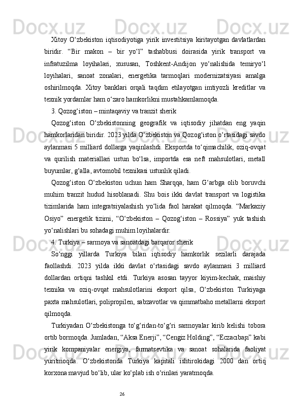 26Xitoy   O‘zbekiston   iqtisodiyotiga   yirik   investitsiya   kiritayotgan   davlatlardan
biridir.   “Bir   makon   –   bir   yo‘l”   tashabbusi   doirasida   yirik   transport   va
infratuzilma   loyihalari,   xususan,   Toshkent-Andijon   yo‘nalishida   temiryo‘l
loyihalari,   sanoat   zonalari,   energetika   tarmoqlari   modernizatsiyasi   amalga
oshirilmoqda.   Xitoy   banklari   orqali   taqdim   etilayotgan   imtiyozli   kreditlar   va
texnik yordamlar ham o‘zaro hamkorlikni mustahkamlamoqda.
3. Qozog‘iston – mintaqaviy va tranzit sherik
Qozog‘iston   O‘zbekistonning   geografik   va   iqtisodiy   jihatdan   eng   yaqin
hamkorlaridan biridir. 2023 yilda O‘zbekiston va Qozog‘iston o‘rtasidagi savdo
aylanmasi 5 milliard dollarga yaqinlashdi. Eksportda to‘qimachilik, oziq-ovqat
va   qurilish   materiallari   ustun   bo‘lsa,   importda   esa   neft   mahsulotlari,   metall
buyumlar, g‘alla, avtomobil texnikasi ustunlik qiladi.
Qozog‘iston   O‘zbekiston   uchun   ham   Sharqqa,   ham   G‘arbga   olib   boruvchi
muhim   tranzit   hudud   hisoblanadi.   Shu   bois   ikki   davlat   transport   va   logistika
tizimlarida   ham   integratsiyalashish   yo‘lida   faol   harakat   qilmoqda.   “Markaziy
Osiyo”   energetik   tizimi,   “O‘zbekiston   –   Qozog‘iston   –   Rossiya”   yuk   tashish
yo‘nalishlari bu sohadagi muhim loyihalardir.
4. Turkiya – sarmoya va sanoatdagi barqaror sherik
So‘nggi   yillarda   Turkiya   bilan   iqtisodiy   hamkorlik   sezilarli   darajada
faollashdi.   2023   yilda   ikki   davlat   o‘rtasidagi   savdo   aylanmasi   3   milliard
dollardan   ortiqni   tashkil   etdi.   Turkiya   asosan   tayyor   kiyim-kechak,   maishiy
texnika   va   oziq-ovqat   mahsulotlarini   eksport   qilsa,   O‘zbekiston   Turkiyaga
paxta mahsulotlari, polipropilen, sabzavotlar va qimmatbaho metallarni eksport
qilmoqda.
Turkiyadan   O‘zbekistonga   to‘g‘ridan-to‘g‘ri   sarmoyalar   kirib   kelishi   tobora
ortib bormoqda. Jumladan, “Aksa Enerji”, “Cengiz Holding”, “Eczacıbaşı” kabi
yirik   kompaniyalar   energiya,   farmatsevtika   va   sanoat   sohalarida   faoliyat
yuritmoqda.   O‘zbekistonda   Turkiya   kapitali   ishtirokidagi   2000   dan   ortiq
korxona mavjud bo‘lib, ular ko‘plab ish o‘rinlari yaratmoqda. 
