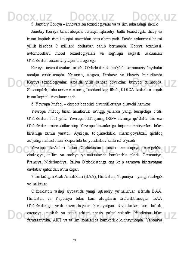 275. Janubiy Koreya – innovatsion texnologiyalar va ta’lim sohasidagi sherik
Janubiy   Koreya   bilan   aloqalar   nafaqat   iqtisodiy,   balki   texnologik,   ilmiy   va
inson   kapitali   rivoji   nuqtai   nazaridan   ham   ahamiyatli.   Savdo   aylanmasi   hajmi
yillik   hisobda   2   milliard   dollardan   oshib   bormoqda.   Koreya   texnikasi,
avtomobillari,   mobil   texnologiyalari   va   sog‘liqni   saqlash   uskunalari
O‘zbekiston bozorida yuqori talabga ega.
Koreya   investitsiyalari   orqali   O‘zbekistonda   ko‘plab   zamonaviy   loyihalar
amalga   oshirilmoqda.   Xususan,   Angren,   Sirdaryo   va   Navoiy   hududlarida
Koreya   texnologiyalari   asosida   yirik   sanoat   obyektlari   bunyod   etilmoqda.
Shuningdek, Inha universitetining Toshkentdagi filiali, KOICA dasturlari orqali
inson kapitali rivojlanmoqda.
6. Yevropa Ittifoqi – eksport bozorini diversifikatsiya qiluvchi hamkor
Yevropa   Ittifoqi   bilan   hamkorlik   so‘nggi   yillarda   yangi   bosqichga   o‘tdi.
O‘zbekiston   2021   yilda   Yevropa   Ittifoqining   GSP+   tizimiga   qo‘shildi.   Bu   esa
O‘zbekiston   mahsulotlarining   Yevropa   bozorlariga   bojxona   imtiyozlari   bilan
kirishiga   zamin   yaratdi.   Ayniqsa,   to‘qimachilik,   charm-poyabzal,   qishloq
xo‘jaligi mahsulotlari eksportida bu yondashuv katta rol o‘ynadi.
Yevropa   davlatlari   bilan   O‘zbekiston   asosan   texnologiya,   energetika,
ekologiya,   ta’lim   va   moliya   yo‘nalishlarida   hamkorlik   qiladi.   Germaniya,
Fransiya,   Niderlandiya,   Italiya   O‘zbekistonga   eng   ko‘p   sarmoya   kiritayotgan
davlatlar qatoridan o‘rin olgan.
7. Birlashgan Arab Amirliklari (BAA), Hindiston, Yaponiya – yangi strategik
yo‘nalishlar
O‘zbekiston   tashqi   siyosatida   yangi   iqtisodiy   yo‘nalishlar   sifatida   BAA,
Hindiston   va   Yaponiya   bilan   ham   aloqalarni   faollashtirmoqda.   BAA
O‘zbekistonga   yirik   investitsiyalar   kiritayotgan   davlatlardan   biri   bo‘lib,
energiya,   qurilish   va   bank   sektori   asosiy   yo‘nalishlardir.   Hindiston   bilan
farmatsevtika,   AKT   va   ta’lim   sohalarida   hamkorlik   kuchaymoqda.   Yaponiya 