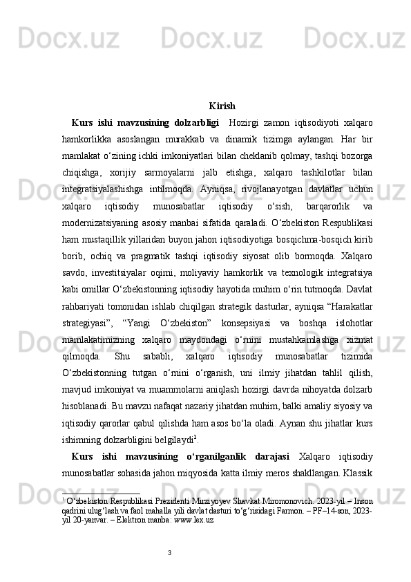 3 Kirish
Kurs   ishi   mavzusining   dolzarbligi     Hozirgi   zamon   iqtisodiyoti   xalqaro
hamkorlikka   asoslangan   murakkab   va   dinamik   tizimga   aylangan.   Har   bir
mamlakat o‘zining ichki imkoniyatlari bilan cheklanib qolmay, tashqi bozorga
chiqishga,   xorijiy   sarmoyalarni   jalb   etishga,   xalqaro   tashkilotlar   bilan
integratsiyalashishga   intilmoqda.   Ayniqsa,   rivojlanayotgan   davlatlar   uchun
xalqaro   iqtisodiy   munosabatlar   iqtisodiy   o‘sish,   barqarorlik   va
modernizatsiyaning   asosiy   manbai   sifatida   qaraladi.   O‘zbekiston   Respublikasi
ham mustaqillik yillaridan buyon jahon iqtisodiyotiga bosqichma-bosqich kirib
borib,   ochiq   va   pragmatik   tashqi   iqtisodiy   siyosat   olib   bormoqda.   Xalqaro
savdo,   investitsiyalar   oqimi,   moliyaviy   hamkorlik   va   texnologik   integratsiya
kabi omillar O‘zbekistonning iqtisodiy hayotida muhim o‘rin tutmoqda. Davlat
rahbariyati  tomonidan  ishlab   chiqilgan  strategik  dasturlar,  ayniqsa  “Harakatlar
strategiyasi”,   “Yangi   O‘zbekiston”   konsepsiyasi   va   boshqa   islohotlar
mamlakatimizning   xalqaro   maydondagi   o‘rnini   mustahkamlashga   xizmat
qilmoqda.   Shu   sababli,   xalqaro   iqtisodiy   munosabatlar   tizimida
O‘zbekistonning   tutgan   o‘rnini   o‘rganish,   uni   ilmiy   jihatdan   tahlil   qilish,
mavjud imkoniyat va muammolarni aniqlash hozirgi davrda nihoyatda dolzarb
hisoblanadi. Bu mavzu nafaqat nazariy jihatdan muhim, balki amaliy siyosiy va
iqtisodiy qarorlar qabul qilishda ham  asos bo‘la oladi. Aynan shu jihatlar kurs
ishimning dolzarbligini belgilaydi 1
.
Kurs   ishi   mavzusining   o‘rganilganlik   darajasi   Xalqaro   iqtisodiy
munosabatlar sohasida jahon miqyosida katta ilmiy meros shakllangan. Klassik
1
  O‘zbekiston Respublikasi Prezidenti Mirziyoyev Shavkat Miromonovich. 2023-yil – Inson
qadrini ulug‘lash va faol mahalla yili davlat dasturi to‘g‘risidagi Farmon. – PF–14-son, 2023-
yil 20-yanvar. – Elektron manba: www.lex.uz 