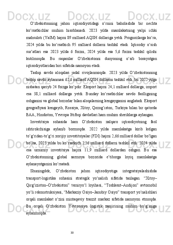 30O‘zbekistonning   jahon   iqtisodiyotidagi   o‘rnini   baholashda   bir   nechta
ko‘rsatkichlar   muhim   hisoblanadi.   2023   yilda   mamlakatning   yalpi   ichki
mahsuloti (YaIM) hajmi 89 milliard AQSH dollariga yetdi. Prognozlarga ko‘ra,
2024   yilda   bu   ko‘rsatkich   95   milliard   dollarni   tashkil   etadi.   Iqtisodiy   o‘sish
sur’atlari   esa   2023   yilda   6   foizni,   2024   yilda   esa   5,6   foizni   tashkil   qilishi
kutilmoqda.   Bu   raqamlar   O‘zbekistonni   dunyoning   o‘sib   borayotgan
iqtisodiyotlaridan biri sifatida namoyon etadi.
Tashqi   savdo   aloqalari   jadal   rivojlanmoqda.   2023   yilda   O‘zbekistonning
tashqi savdo aylanmasi 62,6 milliard AQSH dollarini tashkil etdi, bu 2022 yilga
nisbatan qariyb 24 foizga ko‘pdir. Eksport hajmi 24,1 milliard dollarga, import
esa   38,1   milliard   dollarga   yetdi.   Bunday   ko‘rsatkichlar   savdo   faolligining
oshganini va global bozorlar bilan aloqalarning kengayganini anglatadi. Eksport
geografiyasi   kengayib,  Rossiya,   Xitoy,  Qozog‘iston,   Turkiya  bilan  bir  qatorda
BAA, Hindiston, Yevropa Ittifoqi davlatlari ham muhim sheriklarga aylangan.
Investitsiya   sohasida   ham   O‘zbekiston   xalqaro   iqtisodiyotning   faol
ishtirokchisiga   aylanib   bormoqda.   2022   yilda   mamlakatga   kirib   kelgan
to‘g‘ridan-to‘g‘ri xorijiy investitsiyalar (FDI) hajmi 2,66 milliard dollar bo‘lgan
bo‘lsa, 2023 yilda bu ko‘rsatkich 2,16 milliard dollarni tashkil etdi. 2024 yilda
esa   umumiy   investitsiya   hajmi   11,9   milliard   dollardan   oshgan.   Bu   esa
O‘zbekistonning   global   sarmoya   bozorida   e’tiborga   loyiq   mamlakatga
aylanayotganini ko‘rsatadi.
Shuningdek,   O‘zbekiston   jahon   iqtisodiyotiga   integratsiyalashishda
transport-logistika   sohasini   strategik   yo‘nalish   sifatida   tanlagan.   “Xitoy–
Qirg‘iziston–O‘zbekiston”   temiryo‘l   loyihasi,   “Toshkent–Andijon”   avtomobil
yo‘li rekonstruksiyasi, “Markaziy Osiyo–Janubiy Osiyo” transport yo‘nalishlari
orqali   mamlakat   o‘zini   mintaqaviy   tranzit   markaz   sifatida   namoyon   etmoqda.
Bu   orqali   O‘zbekiston   Yevroosiyo   logistik   zanjirining   muhim   bo‘g‘iniga
aylanmoqda. 