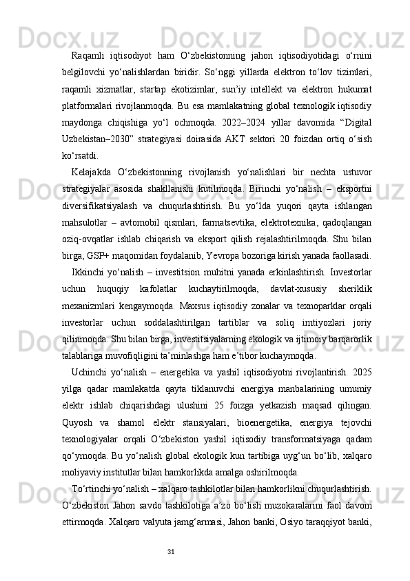 31Raqamli   iqtisodiyot   ham   O‘zbekistonning   jahon   iqtisodiyotidagi   o‘rnini
belgilovchi   yo‘nalishlardan   biridir.   So‘nggi   yillarda   elektron   to‘lov   tizimlari,
raqamli   xizmatlar,   startap   ekotizimlar,   sun’iy   intellekt   va   elektron   hukumat
platformalari rivojlanmoqda. Bu esa mamlakatning global texnologik iqtisodiy
maydonga   chiqishiga   yo‘l   ochmoqda.   2022–2024   yillar   davomida   “Digital
Uzbekistan–2030”   strategiyasi   doirasida   AKT   sektori   20   foizdan   ortiq   o‘sish
ko‘rsatdi.
Kelajakda   O‘zbekistonning   rivojlanish   yo‘nalishlari   bir   nechta   ustuvor
strategiyalar   asosida   shakllanishi   kutilmoqda.   Birinchi   yo‘nalish   –   eksportni
diversifikatsiyalash   va   chuqurlashtirish.   Bu   yo‘lda   yuqori   qayta   ishlangan
mahsulotlar   –   avtomobil   qismlari,   farmatsevtika,   elektrotexnika,   qadoqlangan
oziq-ovqatlar   ishlab   chiqarish   va   eksport   qilish   rejalashtirilmoqda.   Shu   bilan
birga, GSP+ maqomidan foydalanib, Yevropa bozoriga kirish yanada faollasadi.
Ikkinchi   yo‘nalish   –   investitsion   muhitni   yanada   erkinlashtirish.   Investorlar
uchun   huquqiy   kafolatlar   kuchaytirilmoqda,   davlat-xususiy   sheriklik
mexanizmlari   kengaymoqda.   Maxsus   iqtisodiy   zonalar   va   texnoparklar   orqali
investorlar   uchun   soddalashtirilgan   tartiblar   va   soliq   imtiyozlari   joriy
qilinmoqda. Shu bilan birga, investitsiyalarning ekologik va ijtimoiy barqarorlik
talablariga muvofiqligini ta’minlashga ham e’tibor kuchaymoqda.
Uchinchi   yo‘nalish   –   energetika   va   yashil   iqtisodiyotni   rivojlantirish.   2025
yilga   qadar   mamlakatda   qayta   tiklanuvchi   energiya   manbalarining   umumiy
elektr   ishlab   chiqarishdagi   ulushini   25   foizga   yetkazish   maqsad   qilingan.
Quyosh   va   shamol   elektr   stansiyalari,   bioenergetika,   energiya   tejovchi
texnologiyalar   orqali   O‘zbekiston   yashil   iqtisodiy   transformatsiyaga   qadam
qo‘ymoqda. Bu  yo‘nalish  global  ekologik kun tartibiga  uyg‘un bo‘lib, xalqaro
moliyaviy institutlar bilan hamkorlikda amalga oshirilmoqda.
To‘rtinchi yo‘nalish – xalqaro tashkilotlar bilan hamkorlikni chuqurlashtirish.
O‘zbekiston   Jahon   savdo   tashkilotiga   a’zo   bo‘lish   muzokaralarini   faol   davom
ettirmoqda. Xalqaro valyuta jamg‘armasi, Jahon banki, Osiyo taraqqiyot banki, 
