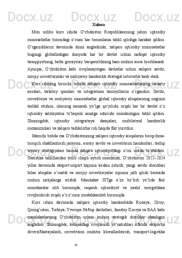 33 Xulosa
Men   ushbu   kurs   ishida   O‘zbekiston   Respublikasining   jahon   iqtisodiy
munosabatlar   tizimidagi   o‘rnini   har   tomonlama   tahlil   qilishga   harakat   qildim.
O‘rganishlarim   davomida   shuni   angladimki,   xalqaro   iqtisodiy   munosabatlar
bugungi   globallashgan   dunyoda   har   bir   davlat   uchun   nafaqat   iqtisodiy
taraqqiyotning, balki geosiyosiy barqarorlikning ham muhim asosi hisoblanadi.
Ayniqsa,   O‘zbekiston   kabi   rivojlanayotgan   davlatlar   uchun   xalqaro   savdo,
xorijiy investitsiyalar va moliyaviy hamkorlik strategik ustuvorlik kasb etadi.
Kurs   ishining   birinchi   bobida   xalqaro   iqtisodiy   munosabatlarning   nazariy
asoslari,   tarkibiy   qismlari   va   integratsion   tamoyillarini   o‘rgandim.   Savdo,
investitsiya   va   moliyaviy   munosabatlar   global   iqtisodiy   aloqalarning   negizini
tashkil   etishini,   ularning   samarali   yo‘lga   qo‘yilishi   orqali   har   bir   davlat   o‘z
iqtisodiy   salohiyatini   to‘laqonli   amalga   oshirishi   mumkinligini   tahlil   qildim.
Shuningdek,   iqtisodiy   integratsiya   darajalari,   multilateral   hamkorlik
mexanizmlari va xalqaro tashkilotlar roli haqida fikr yuritdim.
Ikkinchi bobda esa O‘zbekistonning xalqaro iqtisodiy aloqalarini bosqichma-
bosqich shakllantirish jarayoni, asosiy savdo va investitsion hamkorlari, tashqi
siyosiy   strategiyalari   hamda   xalqaro   iqtisodiyotdagi   o‘rni   ustida   to‘xtaldim.
Statistika   tahlillaridan   kelib   chiqib   aytish   mumkinki,   O‘zbekiston   2022–2024
yillar   davomida   eksport-import   hajmini   keskin   oshirdi,   yangi   savdo   sheriklari
bilan   aloqalar   o‘rnatdi   va   xorijiy   investitsiyalar   oqimini   jalb   qilish   borasida
muhim   natijalarga   erishdi.   Mamlakat   JSTga   a’zo   bo‘lish   yo‘lida   faol
muzokaralar   olib   bormoqda,   raqamli   iqtisodiyot   va   yashil   energetikani
rivojlantirish orqali o‘z o‘rnini mustahkamlab bormoqda.
Kurs   ishim   davomida   xalqaro   iqtisodiy   hamkorlikda   Rossiya,   Xitoy,
Qozog‘iston, Turkiya, Yevropa Ittifoqi davlatlari, Janubiy Koreya va BAA kabi
mamlakatlarning   O‘zbekiston   uchun   muhim   strategik   sheriklar   ekanligini
angladim.   Shuningdek,   kelajakdagi   rivojlanish   yo‘nalishlari   sifatida   eksportni
diversifikatsiyalash,   investitsion   muhitni   liberallashtirish,   transport-logistika 