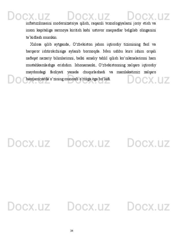 34infratuzilmasini   modernizatsiya   qilish,   raqamli   texnologiyalarni   joriy   etish   va
inson   kapitaliga   sarmoya   kiritish   kabi   ustuvor   maqsadlar   belgilab   olinganini
ta’kidlash mumkin.
Xulosa   qilib   aytganda,   O‘zbekiston   jahon   iqtisodiy   tizimining   faol   va
barqaror   ishtirokchisiga   aylanib   bormoqda.   Men   ushbu   kurs   ishim   orqali
nafaqat   nazariy   bilimlarimni,   balki   amaliy   tahlil   qilish   ko‘nikmalarimni   ham
mustahkamlashga   erishdim.   Ishonamanki,   O‘zbekistonning   xalqaro   iqtisodiy
maydondagi   faoliyati   yanada   chuqurlashadi   va   mamlakatimiz   xalqaro
hamjamiyatda o‘zining munosib o‘rniga ega bo‘ladi. 