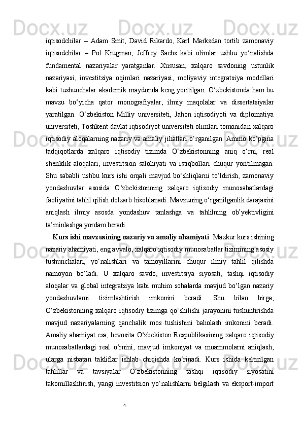 4iqtisodchilar   –   Adam   Smit,   David   Rikardo,   Karl   Marksdan   tortib   zamonaviy
iqtisodchilar   –   Pol   Krugman,   Jeffrey   Sachs   kabi   olimlar   ushbu   yo‘nalishda
fundamental   nazariyalar   yaratganlar.   Xususan,   xalqaro   savdoning   ustunlik
nazariyasi,   investitsiya   oqimlari   nazariyasi,   moliyaviy   integratsiya   modellari
kabi tushunchalar akademik maydonda keng yoritilgan. O‘zbekistonda ham bu
mavzu   bo‘yicha   qator   monografiyalar,   ilmiy   maqolalar   va   dissertatsiyalar
yaratilgan.   O‘zbekiston   Milliy   universiteti,   Jahon   iqtisodiyoti   va   diplomatiya
universiteti, Toshkent davlat iqtisodiyot universiteti olimlari tomonidan xalqaro
iqtisodiy aloqalarning nazariy va amaliy jihatlari o‘rganilgan. Ammo ko‘pgina
tadqiqotlarda   xalqaro   iqtisodiy   tizimda   O‘zbekistonning   aniq   o‘rni,   real
sheriklik   aloqalari,   investitsion   salohiyati   va   istiqbollari   chuqur   yoritilmagan.
Shu   sababli   ushbu   kurs   ishi   orqali   mavjud   bo‘shliqlarni   to‘ldirish,   zamonaviy
yondashuvlar   asosida   O‘zbekistonning   xalqaro   iqtisodiy   munosabatlardagi
faoliyatini tahlil qilish dolzarb hisoblanadi. Mavzuning o‘rganilganlik darajasini
aniqlash   ilmiy   asosda   yondashuv   tanlashga   va   tahlilning   ob’yektivligini
ta’minlashga yordam beradi.
Kurs ishi mavzusining nazariy va amaliy ahamiyati    Mazkur kurs ishining
nazariy ahamiyati, eng avvalo, xalqaro iqtisodiy munosabatlar tizimining asosiy
tushunchalari,   yo‘nalishlari   va   tamoyillarini   chuqur   ilmiy   tahlil   qilishda
namoyon   bo‘ladi.   U   xalqaro   savdo,   investitsiya   siyosati,   tashqi   iqtisodiy
aloqalar   va   global   integratsiya   kabi   muhim   sohalarda   mavjud   bo‘lgan   nazariy
yondashuvlarni   tizimlashtirish   imkonini   beradi.   Shu   bilan   birga,
O‘zbekistonning xalqaro iqtisodiy tizimga qo‘shilishi jarayonini tushuntirishda
mavjud   nazariyalarning   qanchalik   mos   tushishini   baholash   imkonini   beradi.
Amaliy ahamiyat esa, bevosita O‘zbekiston Respublikasining xalqaro iqtisodiy
munosabatlardagi   real   o‘rnini,   mavjud   imkoniyat   va   muammolarni   aniqlash,
ularga   nisbatan   takliflar   ishlab   chiqishda   ko‘rinadi.   Kurs   ishida   keltirilgan
tahlillar   va   tavsiyalar   O‘zbekistonning   tashqi   iqtisodiy   siyosatini
takomillashtirish,   yangi   investitsion   yo‘nalishlarni   belgilash   va   eksport-import 