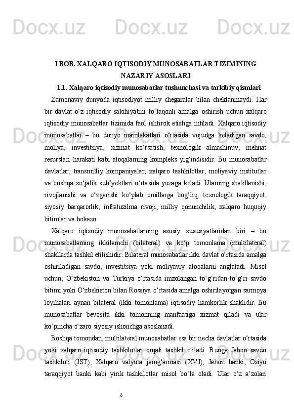 6I BOB. XALQARO IQTISODIY MUNOSABATLAR TIZIMINING
NAZARIY ASOSLARI
1.1. Xalqaro iqtisodiy munosabatlar tushunchasi va tarkibiy qismlari
Zamonaviy   dunyoda   iqtisodiyot   milliy   chegaralar   bilan   cheklanmaydi.   Har
bir   davlat   o‘z   iqtisodiy   salohiyatini   to‘laqonli   amalga   oshirish   uchun   xalqaro
iqtisodiy munosabatlar  tizimida faol ishtirok etishga intiladi. Xalqaro iqtisodiy
munosabatlar   –   bu   dunyo   mamlakatlari   o‘rtasida   vujudga   keladigan   savdo,
moliya,   investitsiya,   xizmat   ko‘rsatish,   texnologik   almashinuv,   mehnat
resurslari   harakati   kabi   aloqalarning   kompleks   yig‘indisidir.   Bu   munosabatlar
davlatlar,   transmilliy   kompaniyalar,   xalqaro   tashkilotlar,   moliyaviy   institutlar
va  boshqa   xo‘jalik  sub’yektlari   o‘rtasida   yuzaga  keladi.  Ularning  shakllanishi,
rivojlanishi   va   o‘zgarishi   ko‘plab   omillarga   bog‘liq:   texnologik   taraqqiyot,
siyosiy   barqarorlik,   infratuzilma   rivoji,   milliy   qonunchilik,   xalqaro   huquqiy
bitimlar va hokazo.
Xalqaro   iqtisodiy   munosabatlarning   asosiy   xususiyatlaridan   biri   –   bu
munosabatlarning   ikkilamchi   (bilateral)   va   ko‘p   tomonlama   (multilateral)
shakllarda tashkil etilishidir. Bilateral munosabatlar ikki davlat o‘rtasida amalga
oshiriladigan   savdo,   investitsiya   yoki   moliyaviy   aloqalarni   anglatadi.   Misol
uchun,   O‘zbekiston   va   Turkiya   o‘rtasida   imzolangan   to‘g‘ridan-to‘g‘ri   savdo
bitimi yoki O‘zbekiston bilan Rossiya o‘rtasida amalga oshirilayotgan sarmoya
loyihalari   aynan   bilateral   (ikki   tomonlama)   iqtisodiy   hamkorlik   shaklidir.   Bu
munosabatlar   bevosita   ikki   tomonning   manfaatiga   xizmat   qiladi   va   ular
ko‘pincha o‘zaro siyosiy ishonchga asoslanadi.
Boshqa tomondan, multilateral munosabatlar esa bir necha davlatlar o‘rtasida
yoki   xalqaro   iqtisodiy   tashkilotlar   orqali   tashkil   etiladi.   Bunga   Jahon   savdo
tashkiloti   (JST),   Xalqaro   valyuta   jamg‘armasi   (XVJ),   Jahon   banki,   Osiyo
taraqqiyot   banki   kabi   yirik   tashkilotlar   misol   bo‘la   oladi.   Ular   o‘z   a’zolari 