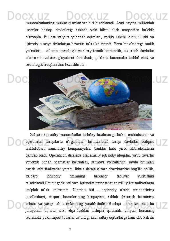 9munosabatlarning muhim qismlaridan biri hisoblanadi. Ayni paytda millionlab
insonlar   boshqa   davlatlarga   ishlash   yoki   bilim   olish   maqsadida   ko‘chib
o‘tmoqda.   Bu   esa   valyuta   yuborish   oqimlari,   xorijiy   ishchi   kuchi   ulushi   va
ijtimoiy himoya tizimlariga bevosita ta’sir ko‘rsatadi. Yana bir e’tiborga molik
yo‘nalish   –   xalqaro   texnologik   va   ilmiy-texnik   hamkorlik,   bu   orqali   davlatlar
o‘zaro   innovatsion   g‘oyalarni   almashadi,   qo‘shma   korxonalar   tashkil   etadi   va
texnologik rivojlanishni tezlashtiradi.
Xalqaro   iqtisodiy   munosabatlar   tarkibiy   tuzilmasiga   ko‘ra,   institutsional   va
operatsion   darajalarda   o‘rganiladi.   Institutsional   daraja   davlatlar,   xalqaro
tashkilotlar,   transmilliy   kompaniyalar,   banklar   kabi   yirik   ishtirokchilarni
qamrab oladi. Operatsion darajada esa, amaliy iqtisodiy aloqalar, ya’ni tovarlar
yetkazib   berish,   xizmatlar   ko‘rsatish,   sarmoya   yo‘naltirish,   savdo   bitimlari
tuzish kabi faoliyatlar yotadi. Ikkala daraja o‘zaro chambarchas bog‘liq bo‘lib,
xalqaro   iqtisodiy   tizimning   barqaror   faoliyat   yuritishini
ta’minlaydi.Shuningdek, xalqaro iqtisodiy munosabatlar milliy iqtisodiyotlarga
ko‘plab   ta’sir   ko‘rsatadi.   Ulardan   biri   –   iqtisodiy   o‘sish   sur’atlarining
jadallashuvi,   eksport   bozorlarining   kengayishi,   ishlab   chiqarish   hajmining
ortishi   va   yangi   ish   o‘rinlarining   yaratilishidir.   Boshqa   tomondan   esa,   bu
jarayonlar   ba’zida   chet   elga   haddan   tashqari   qaramlik,   valyuta   kursining
tebranishi yoki import tovarlar ustunligi kabi salbiy oqibatlarga ham olib kelishi 