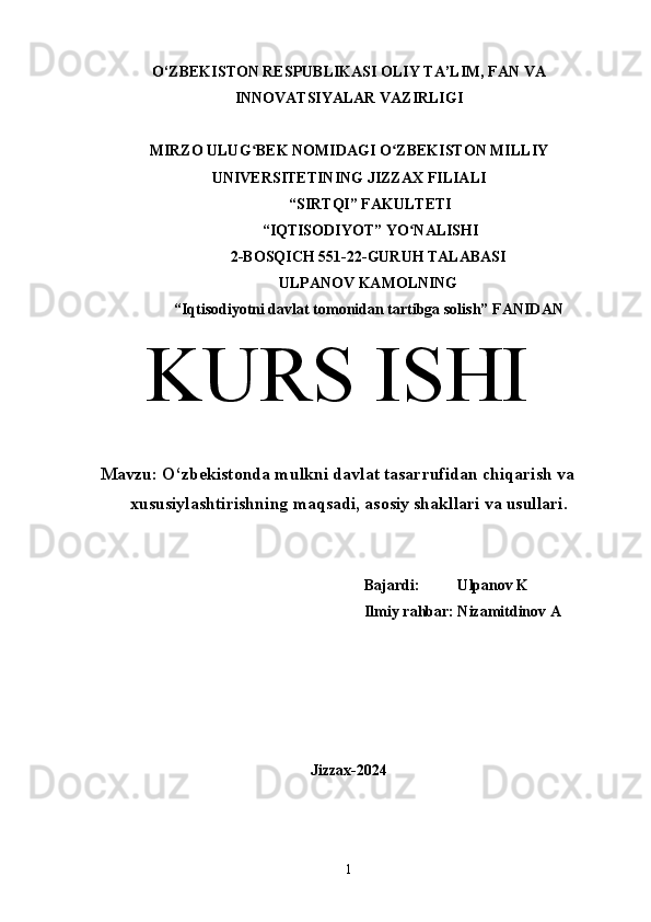 O‘ZBEKISTON RESPUBLIKASI OLIY TA’LIM, FAN VA
INNOVATSIYALAR VAZIRLIGI
MIRZO ULUG BEK NOMIDAGI O ZBEKISTON MILLIYʻ ʻ
UNIVERSITETINING JIZZ А X FILI А LI
 “SIRTQI” F А KULTETI
 “IQTISODIYOT” YO N	
ʻ А LISHI 
2-BOSQICH 551-22-GURUH TALABASI 
ULPANOV KAMOLNING
“Iqtisodiyotni davlat tomonidan tartibga solish” F А NID А N
KURS ISHI
Mavzu:  O‘zbekistonda mulkni davlat tasarrufidan chiqarish va
xususiylashtirishning maqsadi, asosiy shakllari va usullari.
Bajardi:          Ulpanov K
Ilmiy rahbar: Nizamitdinov A
Jizzax-2024
1 