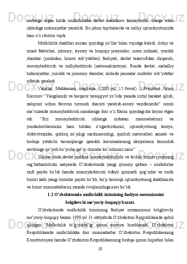 inobatga   olgan   holda   mulkchilikka   davlat   aralashuvi   kamaytirildi,   ularga   erkin
ishlashga imkoniyatlar yaratildi. Bu jahon tajribalarida va milliy iqtisodiyotimizda
ham o’z isbotini topdi.
Mulkchilik shakllari asosan quyidagi yo‘llar bilan vujudga keladi: ilohiy va
omad   faktorlari,   ijtimoiy,   siyosiy   va   huquqiy   jarayonlar,   inson   mehnati,   yuridik
shaxslar   (jumladan,   biznes   sub’yektlari)   faoliyati,   davlat   tasarrufidan   chiqarish,
xususiylashtirish   va   milliylashtirish   (natsionalizatsiya).   Bunda   davlat,   mahalliy
hokimiyatlar,  yuridik  va  jismoniy  shaxslar,   alohida  jamoalar   mulkdor  sub’yektlar
sifatida qaraladi.
Vazirlar   Mahkamasi   majlisida   (2007-yil   12-fevral)   1-Prezident   Islom
Karimov “Yangilanish va barqaror taraqqiyot yo’lida yanada izchil harakat qilish,
xalqimiz   uchun   farovon   turmush   sharoiti   yaratish-asosiy   vazifamizdir”   nomli
ma’ruzasida xususiylashtirish masalasiga doir o’z fikrini quyidagicha bayon etgan
edi:   “Biz   xususiylashtirish   ishlariga   nisbatan   munosabatimiz   va
yondashuvlarimizni   ham   tubdan   o’zgartirishimiz,   iqtisodiyotning   kimyo,
elektrotexnika,   qishloq   xo’jaligi   mashinasozligi,   qurilish   materiallari   sanoati   va
boshqa   yetakchi   tarmoqlariga   qarashli   korxonalarning   aksiyalarini   kimoshdi
savdosiga qo’yish bo’yicha qat’iy choralar ko’rishimiz zarur”
Xulosa   shuki,davlat   mulkini   xususiylashtirilishi   va   kichik   biznes   rivojining
rag’batlantirilishi   natijasida   O’zbekistonda   yangi   ijtimoiy   qatlam   –   mulkdorlar
sinfi   paydo   bo’ldi   hamda   xususiylashtirish   tufayli   qimmatli   qog’ozlar   va   mulk
bozori kabi yangi bozorlar paydo bo’lib, ko’p tarmoqli iqtisodiyotning shakllanishi
va bozor munosabatlarini yanada rivojlanishiga asos bo’ldi.
1.2 O’zbekistonda mulkchilik tizimining faoliyat mexanizmini
belgilovchi me’yoriy-huquqiy bazasi.
O’zbekistonda   mulkchilik   tizimining   faoliyat   mexanizmini   belgilovchi
me’yoriy-huquqiy bazasi 1990-yil 31-oktyabrda O‘zbekiston Respublikasida qabul
qilingan   “Mulkchilik   to‘g‘risida”gi   qonun   asosiysi   hisoblanadi.   O‘zbekiston
Respublikasida   mulkchilikka   doir   munosabatlar   O‘zbekiston   Respublikasining
Konstitutsiyasi hamda O‘zbekiston Respublikasining boshqa qonun hujjatlari bilan
10 