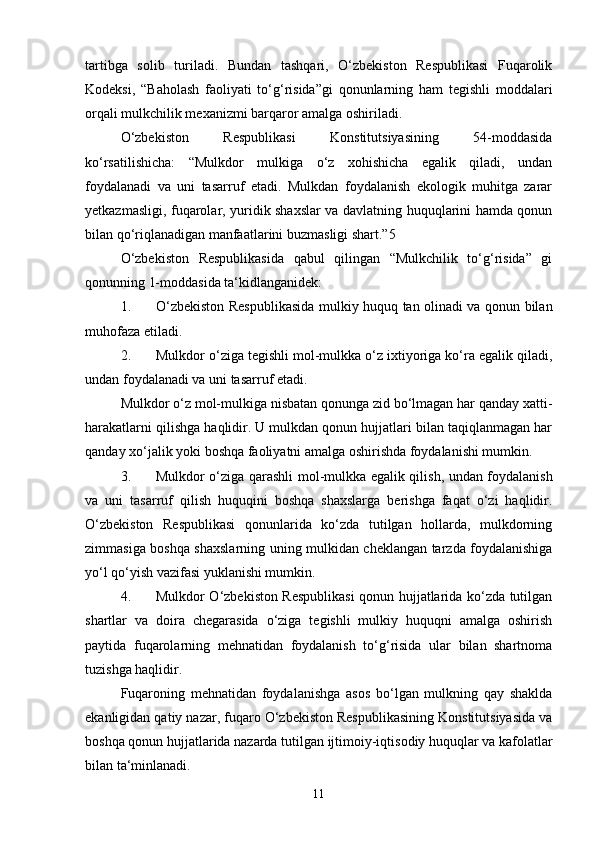 tartibga   solib   turiladi.   Bundan   tashqari,   O‘zbekiston   Respublikasi   Fuqarolik
Kodeksi,   “Baholash   faoliyati   to‘g‘risida”gi   qonunlarning   ham   tegishli   moddalari
orqali mulkchilik mexanizmi barqaror amalga oshiriladi.
O‘zbekiston   Respublikasi   Konstitutsiyasining   54-moddasida
ko‘rsatilishicha:   “Mulkdor   mulkiga   o‘z   xohishicha   egalik   qiladi,   undan
foydalanadi   va   uni   tasarruf   etadi.   Mulkdan   foydalanish   ekologik   muhitga   zarar
yetkazmasligi, fuqarolar, yuridik shaxslar va davlatning huquqlarini hamda qonun
bilan qo‘riqlanadigan manfaatlarini buzmasligi shart.”5
O‘zbekiston   Respublikasida   qabul   qilingan   “Mulkchilik   to‘g‘risida”   gi
qonunning 1-moddasida ta‘kidlanganidek:
1. O‘zbekiston Respublikasida mulkiy huquq tan olinadi va qonun bilan
muhofaza etiladi.
2. Mulkdor o‘ziga tegishli mol-mulkka o‘z ixtiyoriga ko‘ra egalik qiladi,
undan foydalanadi va uni tasarruf etadi.
Mulkdor o‘z mol-mulkiga nisbatan qonunga zid bo‘lmagan har qanday xatti-
harakatlarni qilishga haqlidir. U mulkdan qonun hujjatlari bilan taqiqlanmagan har
qanday xo‘jalik yoki boshqa faoliyatni amalga oshirishda foydalanishi mumkin.
3. Mulkdor o‘ziga qarashli mol-mulkka egalik qilish, undan foydalanish
va   uni   tasarruf   qilish   huquqini   boshqa   shaxslarga   berishga   faqat   o‘zi   haqlidir.
O‘zbekiston   Respublikasi   qonunlarida   ko‘zda   tutilgan   hollarda,   mulkdorning
zimmasiga boshqa shaxslarning uning mulkidan cheklangan tarzda foydalanishiga
yo‘l qo‘yish vazifasi yuklanishi mumkin.
4. Mulkdor O‘zbekiston Respublikasi  qonun hujjatlarida ko‘zda tutilgan
shartlar   va   doira   chegarasida   o‘ziga   tegishli   mulkiy   huquqni   amalga   oshirish
paytida   fuqarolarning   mehnatidan   foydalanish   to‘g‘risida   ular   bilan   shartnoma
tuzishga haqlidir.
Fuqaroning   mehnatidan   foydalanishga   asos   bo‘lgan   mulkning   qay   shaklda
ekanligidan qatiy nazar, fuqaro O‘zbekiston Respublikasining Konstitutsiyasida va
boshqa qonun hujjatlarida nazarda tutilgan ijtimoiy-iqtisodiy huquqlar va kafolatlar
bilan ta‘minlanadi.
11 