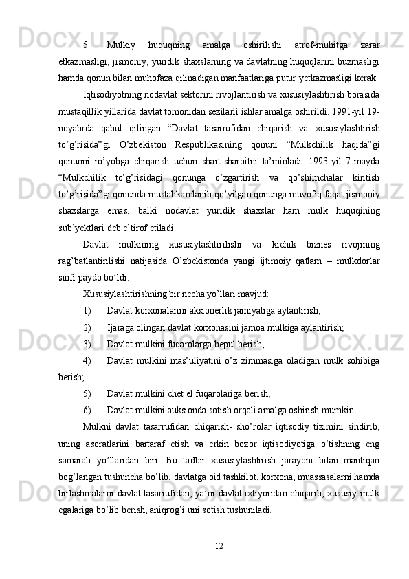 5. Mulkiy   huquqning   amalga   oshirilishi   atrof-muhitga   zarar
etkazmasligi, jismoniy, yuridik shaxslarning va davlatning huquqlarini buzmasligi
hamda qonun bilan muhofaza qilinadigan manfaatlariga putur yetkazmasligi kerak.
Iqtisodiyotning nodavlat sektorini rivojlantirish va xususiylashtirish borasida
mustaqillik yillarida davlat tomonidan sezilarli ishlar amalga oshirildi. 1991-yil 19-
noyabrda   qabul   qilingan   “Davlat   tasarrufidan   chiqarish   va   xususiylashtirish
to’g’risida”gi   O’zbekiston   Respublikasining   qonuni   “Mulkchilik   haqida”gi
qonunni   ro’yobga   chiqarish   uchun   shart-sharoitni   ta’minladi.   1993-yil   7-mayda
“Mulkchilik   to’g’risidagi   qonunga   o’zgartirish   va   qo’shimchalar   kiritish
to’g’risida”gi qonunda mustahkamlanib qo’yilgan qonunga muvofiq faqat jismoniy
shaxslarga   emas,   balki   nodavlat   yuridik   shaxslar   ham   mulk   huquqining
sub’yektlari deb e’tirof etiladi.
Davlat   mulkining   xususiylashtirilishi   va   kichik   biznes   rivojining
rag’batlantirilishi   natijasida   O’zbekistonda   yangi   ijtimoiy   qatlam   –   mulkdorlar
sinfi paydo bo’ldi.
Xususiylashtirishning bir necha yo’llari mavjud:
1) Davlat korxonalarini aksionerlik jamiyatiga aylantirish;
2) Ijaraga olingan davlat korxonasini jamoa mulkiga aylantirish;
3) Davlat mulkini fuqarolarga bepul berish;
4) Davlat   mulkini   mas’uliyatini   o’z   zimmasiga   oladigan   mulk   sohibiga
berish;
5) Davlat mulkini chet el fuqarolariga berish;
6) Davlat mulkini auksionda sotish orqali amalga oshirish mumkin.
Mulkni   davlat   tasarrufidan   chiqarish-   sho’rolar   iqtisodiy   tizimini   sindirib,
uning   asoratlarini   bartaraf   etish   va   erkin   bozor   iqtisodiyotiga   o’tishning   eng
samarali   yo’llaridan   biri.   Bu   tadbir   xususiylashtirish   jarayoni   bilan   mantiqan
bog’langan tushuncha bo’lib, davlatga oid tashkilot, korxona, muassasalarni hamda
birlashmalarni davlat tasarrufidan, ya’ni davlat ixtiyoridan chiqarib, xususiy mulk
egalariga bo’lib berish, aniqrog’i uni sotish tushuniladi.
12 