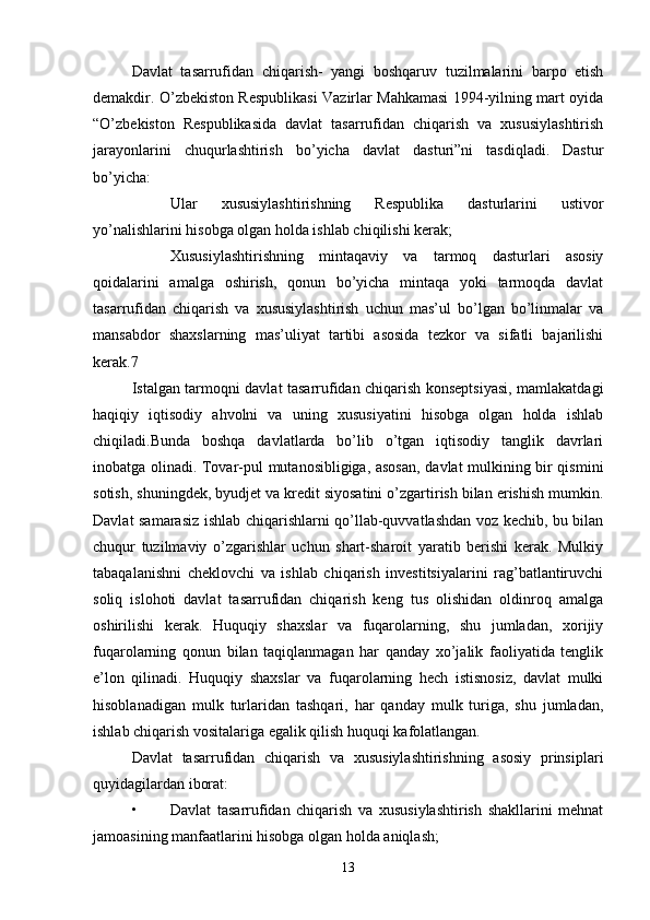 Davlat   tasarrufidan   chiqarish-   yangi   boshqaruv   tuzilmalarini   barpo   etish
demakdir. O’zbekiston Respublikasi Vazirlar Mahkamasi 1994-yilning mart oyida
“O’zbekiston   Respublikasida   davlat   tasarrufidan   chiqarish   va   xususiylashtirish
jarayonlarini   chuqurlashtirish   bo’yicha   davlat   dasturi”ni   tasdiqladi.   Dastur
bo’yicha:
 Ular   xususiylashtirishning   Respublika   dasturlarini   ustivor
yo’nalishlarini hisobga olgan holda ishlab chiqilishi kerak;
 Xususiylashtirishning   mintaqaviy   va   tarmoq   dasturlari   asosiy
qoidalarini   amalga   oshirish,   qonun   bo’yicha   mintaqa   yoki   tarmoqda   davlat
tasarrufidan   chiqarish   va   xususiylashtirish   uchun   mas’ul   bo’lgan   bo’linmalar   va
mansabdor   shaxslarning   mas’uliyat   tartibi   asosida   tezkor   va   sifatli   bajarilishi
kerak.7
Istalgan tarmoqni davlat tasarrufidan chiqarish konseptsiyasi, mamlakatdagi
haqiqiy   iqtisodiy   ahvolni   va   uning   xususiyatini   hisobga   olgan   holda   ishlab
chiqiladi.Bunda   boshqa   davlatlarda   bo’lib   o’tgan   iqtisodiy   tanglik   davrlari
inobatga olinadi. Tovar-pul mutanosibligiga, asosan, davlat mulkining bir qismini
sotish, shuningdek, byudjet va kredit siyosatini o’zgartirish bilan erishish mumkin.
Davlat samarasiz ishlab chiqarishlarni qo’llab-quvvatlashdan voz kechib, bu bilan
chuqur   tuzilmaviy   o’zgarishlar   uchun   shart-sharoit   yaratib   berishi   kerak.   Mulkiy
tabaqalanishni   cheklovchi   va   ishlab   chiqarish   investitsiyalarini   rag’batlantiruvchi
soliq   islohoti   davlat   tasarrufidan   chiqarish   keng   tus   olishidan   oldinroq   amalga
oshirilishi   kerak.   Huquqiy   shaxslar   va   fuqarolarning,   shu   jumladan,   xorijiy
fuqarolarning   qonun   bilan   taqiqlanmagan   har   qanday   xo’jalik   faoliyatida   tenglik
e’lon   qilinadi.   Huquqiy   shaxslar   va   fuqarolarning   hech   istisnosiz,   davlat   mulki
hisoblanadigan   mulk   turlaridan   tashqari,   har   qanday   mulk   turiga,   shu   jumladan,
ishlab chiqarish vositalariga egalik qilish huquqi kafolatlangan.
Davlat   tasarrufidan   chiqarish   va   xususiylashtirishning   asosiy   prinsiplari
quyidagilardan iborat:
• Davlat   tasarrufidan   chiqarish   va   xususiylashtirish   shakllarini   mehnat
jamoasining manfaatlarini hisobga olgan holda aniqlash;
13 