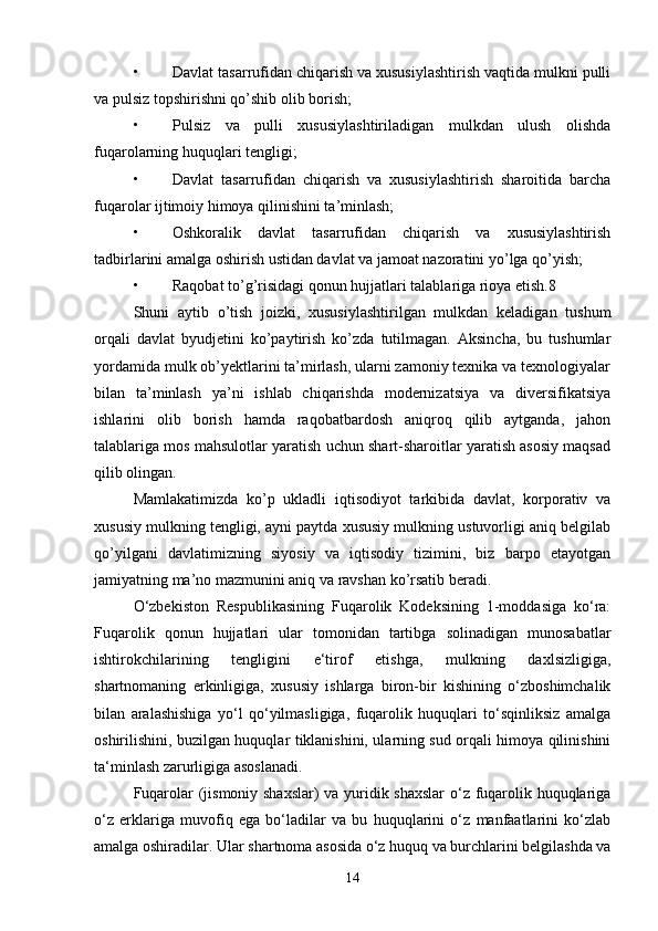 • Davlat tasarrufidan chiqarish va xususiylashtirish vaqtida mulkni pulli
va pulsiz topshirishni qo’shib olib borish;
• Pulsiz   va   pulli   xususiylashtiriladigan   mulkdan   ulush   olishda
fuqarolarning huquqlari tengligi;
• Davlat   tasarrufidan   chiqarish   va   xususiylashtirish   sharoitida   barcha
fuqarolar ijtimoiy himoya qilinishini ta’minlash;
• Oshkoralik   davlat   tasarrufidan   chiqarish   va   xususiylashtirish
tadbirlarini amalga oshirish ustidan davlat va jamoat nazoratini yo’lga qo’yish;
• Raqobat to’g’risidagi qonun hujjatlari talablariga rioya etish.8
Shuni   aytib   o’tish   joizki,   xususiylashtirilgan   mulkdan   keladigan   tushum
orqali   davlat   byudjetini   ko’paytirish   ko’zda   tutilmagan.   Aksincha,   bu   tushumlar
yordamida mulk ob’yektlarini ta’mirlash, ularni zamoniy texnika va texnologiyalar
bilan   ta’minlash   ya’ni   ishlab   chiqarishda   modernizatsiya   va   diversifikatsiya
ishlarini   olib   borish   hamda   raqobatbardosh   aniqroq   qilib   aytganda,   jahon
talablariga mos mahsulotlar yaratish uchun shart-sharoitlar yaratish asosiy maqsad
qilib olingan.
Mamlakatimizda   ko’p   ukladli   iqtisodiyot   tarkibida   davlat,   korporativ   va
xususiy mulkning tengligi, ayni paytda xususiy mulkning ustuvorligi aniq belgilab
qo’yilgani   davlatimizning   siyosiy   va   iqtisodiy   tizimini,   biz   barpo   etayotgan
jamiyatning ma’no mazmunini aniq va ravshan ko’rsatib beradi.
O‘zbekiston   Respublikasining   Fuqarolik   Kodeksining   1-moddasiga   ko‘ra:
Fuqarolik   qonun   hujjatlari   ular   tomonidan   tartibga   solinadigan   munosabatlar
ishtirokchilarining   tengligini   e‘tirof   etishga,   mulkning   daxlsizligiga,
shartnomaning   erkinligiga,   xususiy   ishlarga   biron-bir   kishining   o‘zboshimchalik
bilan   aralashishiga   yo‘l   qo‘yilmasligiga,   fuqarolik   huquqlari   to‘sqinliksiz   amalga
oshirilishini, buzilgan huquqlar tiklanishini, ularning sud orqali himoya qilinishini
ta‘minlash zarurligiga asoslanadi. 
Fuqarolar (jismoniy shaxslar) va yuridik shaxslar  o‘z fuqarolik huquqlariga
o‘z   erklariga   muvofiq   ega   bo‘ladilar   va   bu   huquqlarini   o‘z   manfaatlarini   ko‘zlab
amalga oshiradilar. Ular shartnoma asosida o‘z huquq va burchlarini belgilashda va
14 