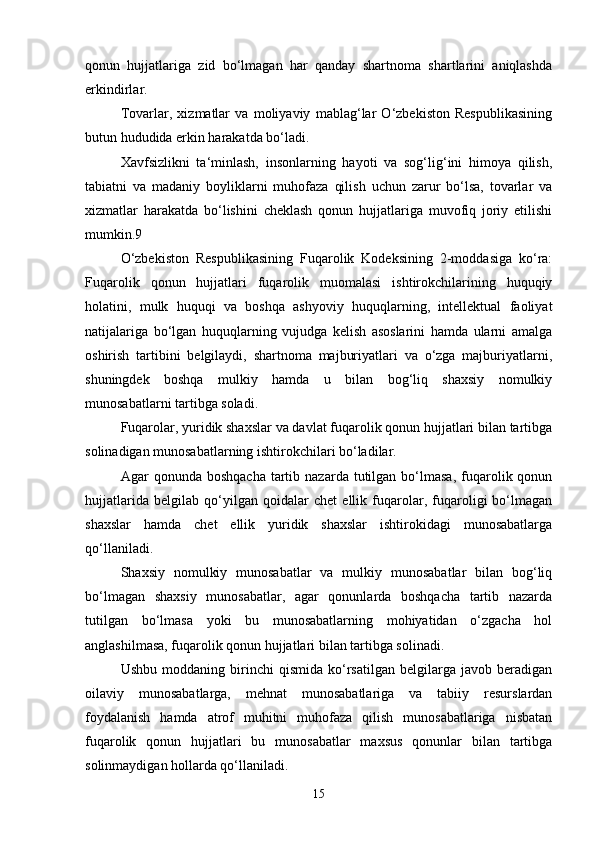 qonun   hujjatlariga   zid   bo‘lmagan   har   qanday   shartnoma   shartlarini   aniqlashda
erkindirlar.
Tovarlar,   xizmatlar   va   moliyaviy   mablag‘lar   O‘zbekiston   Respublikasining
butun hududida erkin harakatda bo‘ladi.
Xavfsizlikni   ta‘minlash,   insonlarning   hayoti   va   sog‘lig‘ini   himoya   qilish,
tabiatni   va   madaniy   boyliklarni   muhofaza   qilish   uchun   zarur   bo‘lsa,   tovarlar   va
xizmatlar   harakatda   bo‘lishini   cheklash   qonun   hujjatlariga   muvofiq   joriy   etilishi
mumkin.9
O‘zbekiston   Respublikasining   Fuqarolik   Kodeksining   2-moddasiga   ko‘ra:
Fuqarolik   qonun   hujjatlari   fuqarolik   muomalasi   ishtirokchilarining   huquqiy
holatini,   mulk   huquqi   va   boshqa   ashyoviy   huquqlarning,   intellektual   faoliyat
natijalariga   bo‘lgan   huquqlarning   vujudga   kelish   asoslarini   hamda   ularni   amalga
oshirish   tartibini   belgilaydi,   shartnoma   majburiyatlari   va   o‘zga   majburiyatlarni,
shuningdek   boshqa   mulkiy   hamda   u   bilan   bog‘liq   shaxsiy   nomulkiy
munosabatlarni tartibga soladi.
Fuqarolar, yuridik shaxslar va davlat fuqarolik qonun hujjatlari bilan tartibga
solinadigan munosabatlarning ishtirokchilari bo‘ladilar.
Agar   qonunda  boshqacha   tartib  nazarda   tutilgan  bo‘lmasa,   fuqarolik  qonun
hujjatlarida   belgilab   qo‘yilgan   qoidalar   chet   ellik   fuqarolar,   fuqaroligi   bo‘lmagan
shaxslar   hamda   chet   ellik   yuridik   shaxslar   ishtirokidagi   munosabatlarga
qo‘llaniladi.
Shaxsiy   nomulkiy   munosabatlar   va   mulkiy   munosabatlar   bilan   bog‘liq
bo‘lmagan   shaxsiy   munosabatlar,   agar   qonunlarda   boshqacha   tartib   nazarda
tutilgan   bo‘lmasa   yoki   bu   munosabatlarning   mohiyatidan   o‘zgacha   hol
anglashilmasa, fuqarolik qonun hujjatlari bilan tartibga solinadi.
Ushbu   moddaning   birinchi   qismida   ko‘rsatilgan   belgilarga   javob   beradigan
oilaviy   munosabatlarga,   mehnat   munosabatlariga   va   tabiiy   resurslardan
foydalanish   hamda   atrof   muhitni   muhofaza   qilish   munosabatlariga   nisbatan
fuqarolik   qonun   hujjatlari   bu   munosabatlar   maxsus   qonunlar   bilan   tartibga
solinmaydigan hollarda qo‘llaniladi.
15 