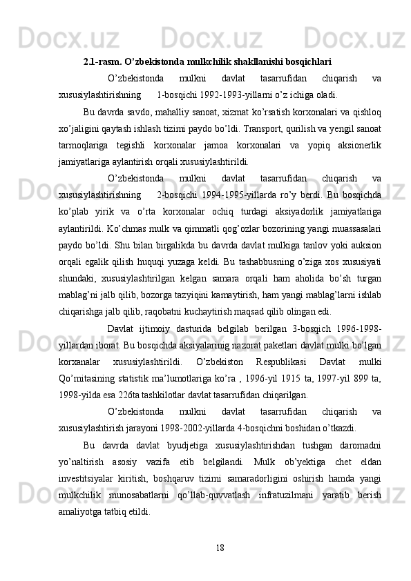 2.1-rasm. O’zbekistonda mulkchilik shakllanishi bosqichlari
 O’zbekistonda   mulkni   davlat   tasarrufidan   chiqarish   va
xususiylashtirishning 1-bosqichi 1992-1993-yillarni o’z ichiga oladi.
Bu davrda savdo, mahalliy sanoat, xizmat ko’rsatish korxonalari va qishloq
xo’jaligini qaytash ishlash tizimi paydo bo’ldi. Transport, qurilish va yengil sanoat
tarmoqlariga   tegishli   korxonalar   jamoa   korxonalari   va   yopiq   aksionerlik
jamiyatlariga aylantirish orqali xususiylashtirildi.
 O’zbekistonda   mulkni   davlat   tasarrufidan   chiqarish   va
xususiylashtirishning 2-bosqichi   1994-1995-yillarda   ro’y   berdi.   Bu   bosqichda
ko’plab   yirik   va   o’rta   korxonalar   ochiq   turdagi   aksiyadorlik   jamiyatlariga
aylantirildi. Ko’chmas mulk va qimmatli qog’ozlar bozorining yangi muassasalari
paydo bo’ldi. Shu  bilan birgalikda bu  davrda davlat   mulkiga tanlov  yoki  auksion
orqali   egalik   qilish   huquqi   yuzaga   keldi.   Bu   tashabbusning   o’ziga   xos   xususiyati
shundaki,   xususiylashtirilgan   kelgan   samara   orqali   ham   aholida   bo’sh   turgan
mablag’ni jalb qilib, bozorga tazyiqini kamaytirish, ham yangi mablag’larni ishlab
chiqarishga jalb qilib, raqobatni kuchaytirish maqsad qilib olingan edi.
 Davlat   ijtimoiy   dasturida   belgilab   berilgan   3-bosqich   1996-1998-
yillardan iborat. Bu bosqichda aksiyalarinig nazorat paketlari davlat mulki bo’lgan
korxanalar   xususiylashtirildi.   O’zbekiston   Respublikasi   Davlat   mulki
Qo’mitasining   statistik   ma’lumotlariga   ko’ra   ,   1996-yil   1915   ta,   1997-yil   899   ta,
1998-yilda esa 226ta tashkilotlar davlat tasarrufidan chiqarilgan.
 O’zbekistonda   mulkni   davlat   tasarrufidan   chiqarish   va
xususiylashtirish jarayoni 1998-2002-yillarda 4-bosqichni boshidan o’tkazdi.
Bu   davrda   davlat   byudjetiga   xususiylashtirishdan   tushgan   daromadni
yo’naltirish   asosiy   vazifa   etib   belgilandi.   Mulk   ob’yektiga   chet   eldan
investitsiyalar   kiritish,   boshqaruv   tizimi   samaradorligini   oshirish   hamda   yangi
mulkchilik   munosabatlarni   qo’llab-quvvatlash   infratuzilmani   yaratib   berish
amaliyotga tatbiq etildi.
18 