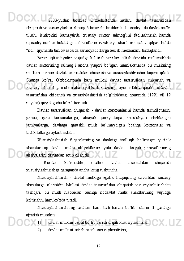  2003-yildan   boshlab   O’zbekistonda   mulkni   davlat   tasarrufidan
chiqarish va xususiylashtirishning 5-bosqichi boshlandi. Iqtisodiyotda davlat mulki
ulushi   ishtirokini   kamaytirib,   xususiy   sektor   salmog’ini   faollashtirish   hamda
iqtisodiy   nochor   holatdagi   tashkilotlarni   ivestitsiya   shartlarini   qabul   qilgan   holda
“nol” qiymatda tanlov asosida sarmoyadorlarga berish mexanizmi tasdiqlandi.
Bozor   iqtisodiyotini   vujudga   keltirish   vazifasi   o‘tish   davrida   mulkchilikda
davlat   sektorining   salmog‘i   ancha   yuqori   bo‘lgan   mamlakatlarda   bu   mulkning
ma‘lum  qismini davlat  tasarrufidan chiqarish va xususiylashtirishni  taqozo qiladi.
Shunga   ko‘ra,   O‘zbekistonda   ham   mulkni   davlat   tasarrufidan   chiqarish   va
xususiylashtirishga muhim ahamiyat kasb etuvchi jarayon sifatida qaralib, «Davlat
tasarrufidan   chiqarish   va   xususiylashtirish   to‘g‘risida»gi   qonunida   (1991   yil   19
noyabr) quyidagicha ta‘rif  beriladi:
Davlat   tasarrufidan   chiqarish   -   davlat   korxonalarini   hamda   tashkilotlarini
jamoa,   ijara   korxonalariga,   aksiyali   jamiyatlarga,   mas‘uliyati   cheklangan
jamiyatlarga,   davlatga   qarashli   mulk   bo‘lmaydigan   boshqa   korxonalar   va
tashkilotlarga aylantirishdir.
Xususiylashtirish   fuqarolarning   va   davlatga   taalluqli   bo‘lmagan   yuridik
shaxslarning   davlat   mulki   ob‘yektlarini   yoki   davlat   aksiyali   jamiyatlarining
aksiyalarini davlatdan sotib olishidir.
  Bundan   ko‘rinadiki,   mulkni   davlat   tasarrufidan   chiqarish
xususiylashtirishga qaraganda ancha keng tushuncha.
Xususiylashtirish   -   davlat   mulkiga   egalik   huquqining   davlatdan   xususiy
shaxslarga   o‘tishidir.   Mulkni   davlat   tasarrufidan   chiqarish   xususiylashiirishdan
tashqari,   bu   mulk   hisobidan   boshqa   nodavlat   mulk   shakllarining   vujudga
keltirishni ham ko‘zda tutadi.
Xususiylashtirishning   usullari   ham   turli-tuman   bo‘lib,   ularni   3   guruhga
ajratish mumkin:
1) davlat mulkini bepul bo‘lib berish orqali xususiylashtirish;
2) davlat mulkini sotish orqali xususiylashtirish;
19 