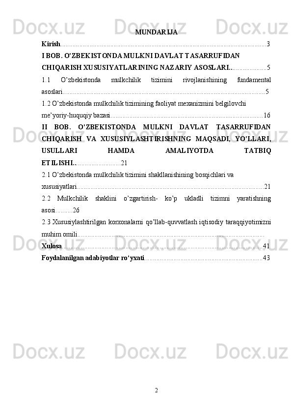 MUNDARIJA
Kirish ........................................................................................................................3
I BOB.   O’ZBEKISTONDA MULKNI DAVLAT TASARRUFIDAN 
CHIQARISH XUSUSIYATLARINING NAZARIY ASOSLARI.. ....................5
1.1   O’zbekistonda   mulkchilik   tizimini   rivojlanishining   fundamental
asoslari......................................................................................................................5
1.2 O’zbekistonda mulkchilik tizimining faoliyat mexanizmini belgilovchi 
me’yoriy-huquqiy bazasi.........................................................................................16
II   BOB.   O’ZBEKISTONDA   MULKNI   DAVLAT   TASARRUFIDAN
CHIQARISH   VA   XUSUSIYLASHTIRISHNING   MAQSADI,   YO’LLARI,
USULLARI   HAMDA   AMALIYOTDA   TATBIQ
ETILISHI.. ..........................21
2.1 O’zbekistonda mulkchilik tizimini shakllanishining bosqichlari va 
xususiyatlari.............................................................................................................21
2.2   Mulkchilik   shaklini   o’zgartirish-   ko’p   ukladli   tizimni   yaratishning
asosi..........26
2.3 Xususiylashtirilgan korxonalarni qo’llab-quvvatlash iqtisodiy taraqqiyotimizni
muhim omili.............................................................................................................
Xulosa .....................................................................................................................41
Foydalanilgan adabiyotlar ro‘yxati .....................................................................43
2 