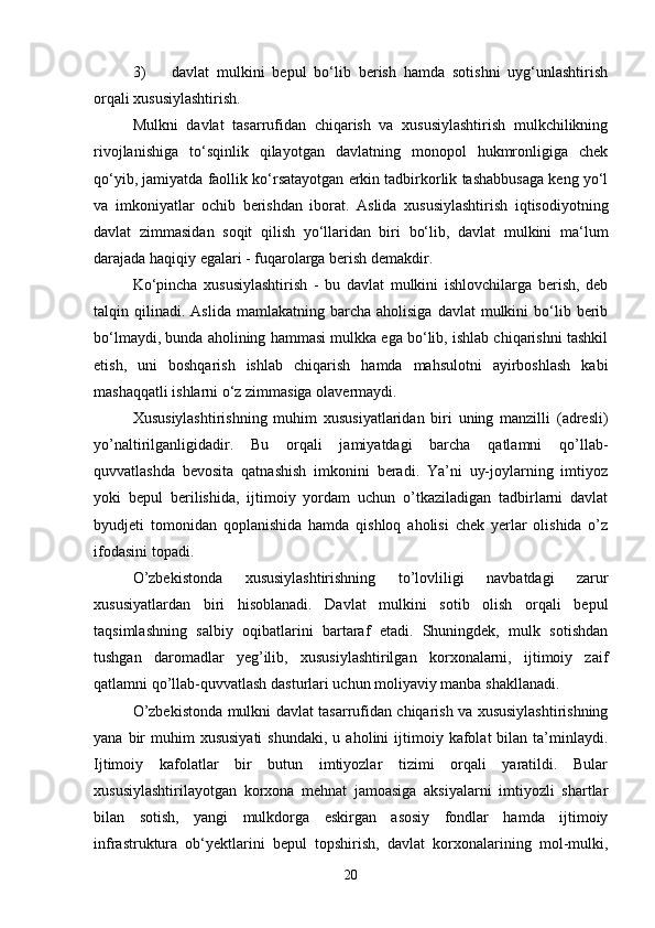 3) davlat   mulkini   bepul   bo‘lib   berish   hamda   sotishni   uyg‘unlashtirish
orqali xususiylashtirish.
Mulkni   davlat   tasarrufidan   chiqarish   va   xususiylashtirish   mulkchilikning
rivojlanishiga   to‘sqinlik   qilayotgan   davlatning   monopol   hukmronligiga   chek
qo‘yib, jamiyatda faollik ko‘rsatayotgan erkin tadbirkorlik tashabbusaga keng yo‘l
va   imkoniyatlar   ochib   berishdan   iborat.   Aslida   xususiylashtirish   iqtisodiyotning
davlat   zimmasidan   soqit   qilish   yo‘llaridan   biri   bo‘lib,   davlat   mulkini   ma‘lum
darajada haqiqiy egalari - fuqarolarga berish demakdir.
Ko‘pincha   xususiylashtirish   -   bu   davlat   mulkini   ishlovchilarga   berish,   deb
talqin  qilinadi.   Aslida  mamlakatning  barcha  aholisiga   davlat  mulkini   bo‘lib  berib
bo‘lmaydi, bunda aholining hammasi mulkka ega bo‘lib, ishlab chiqarishni tashkil
etish,   uni   boshqarish   ishlab   chiqarish   hamda   mahsulotni   ayirboshlash   kabi
mashaqqatli ishlarni o‘z zimmasiga olavermaydi.
Xususiylashtirishning   muhim   xususiyatlaridan   biri   uning   manzilli   (adresli)
yo’naltirilganligidadir.   Bu   orqali   jamiyatdagi   barcha   qatlamni   qo’llab-
quvvatlashda   bevosita   qatnashish   imkonini   beradi.   Ya’ni   uy-joylarning   imtiyoz
yoki   bepul   berilishida,   ijtimoiy   yordam   uchun   o’tkaziladigan   tadbirlarni   davlat
byudjeti   tomonidan   qoplanishida   hamda   qishloq   aholisi   chek   yerlar   olishida   o’z
ifodasini topadi.
O’zbekistonda   xususiylashtirishning   to’lovliligi   navbatdagi   zarur
xususiyatlardan   biri   hisoblanadi.   Davlat   mulkini   sotib   olish   orqali   bepul
taqsimlashning   salbiy   oqibatlarini   bartaraf   etadi.   Shuningdek,   mulk   sotishdan
tushgan   daromadlar   yeg’ilib,   xususiylashtirilgan   korxonalarni,   ijtimoiy   zaif
qatlamni qo’llab-quvvatlash dasturlari uchun moliyaviy manba shakllanadi.
O’zbekistonda mulkni davlat tasarrufidan chiqarish va xususiylashtirishning
yana  bir   muhim  xususiyati  shundaki,   u  aholini   ijtimoiy  kafolat  bilan  ta’minlaydi.
Ijtimoiy   kafolatlar   bir   butun   imtiyozlar   tizimi   orqali   yaratildi.   Bular
xususiylashtirilayotgan   korxona   mehnat   jamoasiga   aksiyalarni   imtiyozli   shartlar
bilan   sotish,   yangi   mulkdorga   eskirgan   asosiy   fondlar   hamda   ijtimoiy
infrastruktura   ob‘yektlarini   bepul   topshirish,   davlat   korxonalarining   mol-mulki,
20 