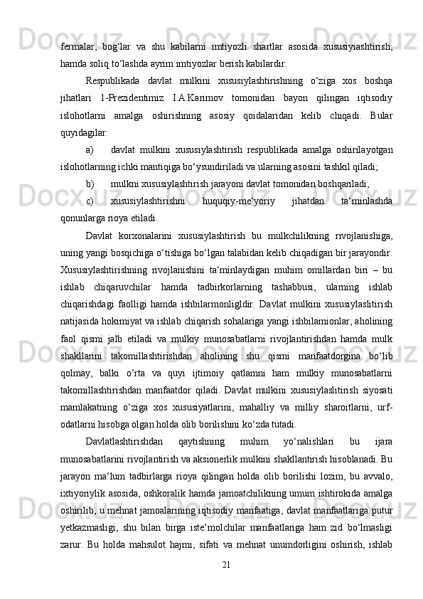 fermalar,   bog‘lar   va   shu   kabilarni   imtiyozli   shartlar   asosida   xususiyiashtirish,
hamda soliq to‘lashda ayrim imtiyozlar berish kabilardir.
Respublikada   davlat   mulkini   xususiylashtirishning   o‘ziga   xos   boshqa
jihatlari   1-Prezidentimiz   I.A.Karimov   tomonidan   bayon   qilingan   iqtisodiy
islohotlarni   amalga   oshirishning   asosiy   qoidalaridan   kelib   chiqadi.   Bular
quyidagilar:
a) davlat   mulkini   xususiylashtirish   respublikada   amalga   oshirilayotgan
islohotlarning ichki mantiqiga bo‘ysundiriladi va ularning asosini tashkil qiladi;
b) mulkni xususiylashtirish jarayoni davlat tomonidan boshqariladi;
c) xususiylashtirishni   huquqiy-me‘yoriy   jihatdan   ta‘minlashda
qonunlarga rioya etiladi.
Davlat   korxonalarini   xususiylashtirish   bu   mulkchilikning   rivojlanishiga,
uning yangi bosqichiga o‘tishiga bo‘lgan talabidan kelib chiqadigan bir jarayondir.
Xususiylashtirishning   rivojlanishini   ta‘minlaydigan   muhim   omillardan   biri   –   bu
ishlab   chiqaruvchilar   hamda   tadbirkorlarning   tashabbusi,   ularning   ishlab
chiqarishdagi   faolligi   hamda   ishbilarmonligldir.   Davlat   mulkini   xususiylaslitirish
natijasida hokimiyat va ishlab chiqarish sohalariga yangi ishbilamionlar, aholining
faol   qismi   jalb   etiladi   va   mulkiy   munosabatlarni   rivojlantirishdan   hamda   mulk
shakllarini   takomillashtirishdan   aholining   shu   qismi   manfaatdorgina   bo‘lib
qolmay,   balki   o‘rta   va   quyi   ijtimoiy   qatlamni   ham   mulkiy   munosabatlarni
takomillashtirishdan   manfaatdor   qiladi.   Davlat   mulkini   xususiylaslitirish   siyosati
mamlakatning   o‘ziga   xos   xususiyatlarini,   mahalliy   va   milliy   sharoitlarni,   urf-
odatlarni hisobga olgan holda olib borilishini ko‘zda tutadi.
Davlatlashtirishdan   qaytishning   muhim   yo‘nalishlari   bu   ijara
munosabatlarini rivojlantirish va aksionerlik mulkini shakllantirish hisoblanadi. Bu
jarayon   ma‘lum   tadbirlarga   rioya   qilingan   holda   olib   borilishi   lozim,   bu   avvalo,
ixtiyoriylik asosida, oshkoralik hamda jamoatchilikning umum ishtirokida amalga
oshirilib, u mehnat jamoalarining iqtisodiy manfaatiga, davlat manfaatlariga putur
yetkazmasligi,   shu   bilan   birga   iste‘molchilar   manfaatlariga   ham   zid   bo‘lmasligi
zarur.   Bu   holda   mahsulot   hajmi,   sifati   va   mehnat   unumdorligini   oshirish,   ishlab
21 