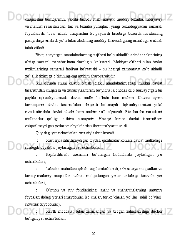 chiqarishni   boshqarishni   yaxshi   tashkil   etish,   mavjud   moddiy   texnika,   moliyaviy
va   mehnat   resurslaridan,   fan   va   texnika   yutuqlari,   yangi   texnologiyadan   samarali
foydalanish,   tovar   ishlab   chiqarishni   ko‘paytirish   hisobiga   bozorda   narxlarning
pasayishiga erishish yo‘li bilan aholining moddiy farovonligning oshishiga erishish
talab etiladi.
Rivojlanayotgan mamlakatlarning tarjibasi ko’p ukladlilik davlat sektorining
o’ziga   mos   roli   naqadar   katta   ekanligini   ko’rsatadi.   Mohiyat   e’tibori   bilan   davlat
tuzilmlarining   samarali   faoliyat   ko’rsatishi   –   bu   hozirgi   zamonaviy   ko’p   ukladli
xo’jalik tizimiga o’tishning eng muhim shart-saroitidir
Shu   o’rinda   shuni   eslatib   o’tish   joizki,   mamlakatimizdagi   mulkni   davlat
tasarrufidan chiqarish va xususiylashtirish bo’yicha islohotlar olib borilayotgan bir
paytda   iqtisodiyotimizda   davlat   mulki   bo’lishi   ham   muhim.   Chunki   ayrim
tarmoqlarni   davlat   tasarrufidan   chiqarib   bo’lmaydi.   Iqtisodiyotimizni   jadal
rivojlantirishda   davlat   ulushi   ham   muhim   ro’l   o’ynaydi.   Biz   barcha   narsalarni
mulkdorlar   qo’liga   o’tkiza   olmaymiz.   Hozirgi   kunda   davlat   tasarrufidan
chiqarilmaydigan yerlar va obyektlardan iborat ro’yxat tuzildi.
Quyidagi yer uchastkalari xususiylashtirilmaydi:
 o Xususiylashtirilmaydigan foydali qazilmalar konlari,davlat mulkidag i
strategik obyektlar joylashgan yer uchastkalari;
o Rejalashtirish   sxemalari   bo’lmagan   hududlarda   joylashgan   yer
uchastkalari;
o Tabiatni muhofaza qilish, sog’lomlashtirish, rekreatsiya maqsadlari va
tarixiy-madaniy   maqsadlar   uchun   mo’ljallangan   yerlar   tarkibiga   kiruvchi   yer
uchastkalari;
o O’rmon   va   suv   fondlarining,   shahr   va   shaharchalarning   umumiy
foydalanishdagi yerlari (maydonlar, ko’chalar, tor ko’chalar, yo’llar, sohil bo’ylari,
skverlar, xiyobonlar);
o Xavfli   moddalar   bilan   zararlangan   va   biogen   zaharlanishga   duchor
bo’lgan yer uchastkalari;
22 