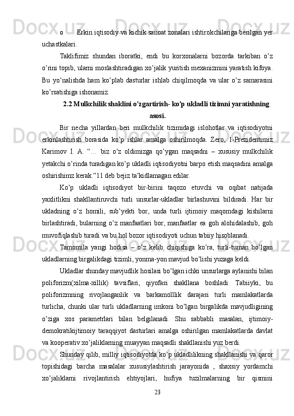 o Erkin iqtisodiy va kichik sanoat zonalari ishtirokchilariga berilgan yer
uchastkalari.
Taklifimiz   shundan   iboratki,   endi   bu   korxonalarni   bozorda   tarkiban   o’z
o’rini topib, ularni moslashtiradigan xo’jalik yuritish mexanizmini yaratish kifoya.
Bu   yo’nalishda   ham   ko’plab   dasturlar   ishlab   chiqilmoqda   va   ular   o’z   samarasini
ko’rsatishiga ishonamiz.
2.2 Mulkchilik shaklini o’zgartirish- ko’p ukladli tizimni yaratishning
asosi.
Bir   necha   yillardan   beri   mulkchilik   tizimidagi   islohotlar   va   iqtisodiyotni
erkinlashtirish   borasida   ko’p   ishlar   amalga   oshirilmoqda.   Zero,   1-Prezidentimiz
Karimov   I.   A.   “…   biz   o’z   oldimizga   qo’ygan   maqsadni   –   xususiy   mulkchilik
yetakchi o’rinda turadigan ko’p ukladli iqtisodiyotni barpo etish maqsadini amalga
oshirishimz kerak.”11 deb bejiz ta’kidlamagan edilar.
Ko’p   ukladli   iqtisodiyot   bir-birini   taqozo   etuvchi   va   oqibat   natijada
yaxlitlikni   shakllantiruvchi   turli   unsurlar-ukladlar   birlashuvini   bildiradi.   Har   bir
ukladning   o’z   homili,   sub’yekti   bor,   unda   turli   ijtimoiy   maqomdagi   kishilarni
birlashtiradi,   bularning   o’z   manfaatlari   bor,   manfaatlar   ea   goh   alohidalashib,   goh
muvofiqlashib turadi va bu hol bozor iqtisodiyoti uchun tabiiy hisoblanadi.
Tamomila   yangi   hodisa   –   o’z   kelib   chiqishiga   ko’ra,   turli-tuman   bo’lgan
ukladlarning birgalikdagi tizimli, yonma-yon mavjud bo’lishi yuzaga keldi.
Ukladlar shunday mavjudlik hosilasi bo’lgan ichki unsurlarga aylanishi bilan
poliforizm(xilma-xillik)   tavsiflari,   qiyofasi   shakllana   boshladi.   Tabiiyki,   bu
poliforizmning   rivojlanganlik   va   barkamolllik   darajasi   turli   mamlakatlarda
turlicha,   chunki   ular   turli   ukladlarning   imkoni   bo’lgan   birgalikda   mavjudligining
o’ziga   xos   parametrlari   bilan   belgilanadi.   Shu   sabbabli   masalan,   ijtimoiy-
demokratikijtimoiy   taraqqiyot   dasturlari   amalga   oshirilgan   mamlakatlarda   davlat
va kooperativ xo’jaliklarning muayyan maqsadli shakllanishi yuz berdi.
Shunday qilib, milliy iqtisodiyotda ko’p ukladlilikning shakllanishi va qaror
topishidagi   barcha   masalalar   xususiylashtirish   jarayonida   ,   shaxsiy   yordamchi
xo’jaliklarni   rivojlantirish   ehtiyojlari,   hufiya   tuzilmalarning   bir   qismini
23 