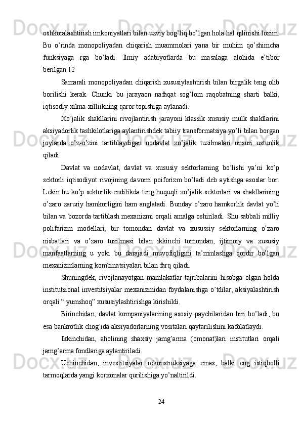 oshkoralashtirish imkoniyatlari bilan uzviy bog’liq bo’lgan hola hal qilinishi lozim.
Bu   o’rinda   monopoliyadan   chiqarish   muammolari   yana   bir   muhim   qo’shimcha
funksiyaga   rga   bo’ladi.   Ilmiy   adabiyotlarda   bu   masalaga   alohida   e’tibor
berilgan.12
Samarali monopoliyadan chiqarish xususiylashtirish bilan birgalik teng olib
borilishi   kerak.   Chunki   bu   jarayaon   nafaqat   sog’lom   raqobatning   sharti   balki,
iqtisodiy xilma-xilliikning qaror topishiga aylanadi.
Xo’jalik   shakllarini   rivojlantirish   jarayoni   klassik   xususiy   mulk   shakllarini
aksiyadorlik tashkilotlariga aylantirishdek tabiiy transformatsiya yo’li bilan borgan
joylarda   o’z-o’zini   tartiblaydigan   nodavlat   xo’jalik   tuzilmalari   unsuri   ustunlik
qiladi.
Davlat   va   nodavlat,   davlat   va   xususiy   sektorlarning   bo’lishi   ya’ni   ko’p
sektorli   iqtisodiyot   rivojining   davomi   poiforizm   bo’ladi   deb  aytishga   asoslar   bor.
Lekin bu ko’p sektorlik endilikda teng huquqli xo’jalik sektorlari va shakllarining
o’zaro zaruriy hamkorligini  ham  anglatadi. Bunday o’zaro hamkorlik davlat  yo’li
bilan va bozorda tartiblash mexanizmi orqali amalga oshiriladi. Shu sabbali milliy
polifarizm   modellari,   bir   tomondan   davlat   va   xusussiy   sektorlarning   o’zaro
nisbatlari   va   o’zaro   tuzilmasi   bilan   ikkinchi   tomondan,   ijtimoiy   va   xususiy
manfaatlarning   u   yoki   bu   darajadi   muvofiqligini   ta’minlashga   qordir   bo’lgan
mexanizmlarning kombinatsiyalari bilan farq qiladi.
Shuningdek,   rivojlanayotgan   mamlakatlar   tajribalarini   hisobga   olgan   holda
institutsional  investitsiyalar  mexanizmidan foydalanishga o’tdilar, aksiyalashtirish
orqali “ yumshoq” xususiylashtirishga kirishildi.
Birinchidan, davlat  kompaniyalarining asosiy   paychilaridan biri  bo’ladi, bu
esa bankrotlik chog’ida aksiyadorlarning vositalari qaytarilishini kafolatlaydi.
Ikkinchidan,   aholining   shaxsiy   jamg’arma   (omonat)lari   institutlari   orqali
jamg’arma fondlariga aylantiriladi.
Uchinchidan,   investitsiyalar   rekonstruksiyaga   emas,   balki   eng   istiqbolli
tarmoqlarda yangi korxonalar qurilishiga yo’naltirildi.
24 