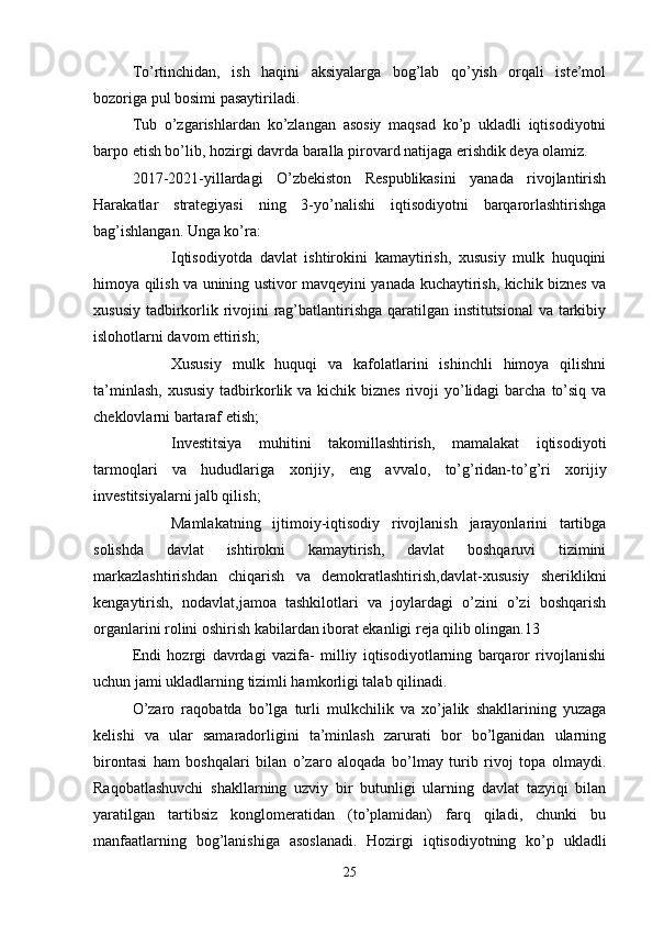 To’rtinchidan,   ish   haqini   aksiyalarga   bog’lab   qo’yish   orqali   iste’mol
bozoriga pul bosimi pasaytiriladi.
Tub   o’zgarishlardan   ko’zlangan   asosiy   maqsad   ko’p   ukladli   iqtisodiyotni
barpo etish bo’lib, hozirgi davrda baralla pirovard natijaga erishdik deya olamiz.
2017-2021-yillardagi   O’zbekiston   Respublikasini   yanada   rivojlantirish
Harakatlar   strategiyasi   ning   3-yo’nalishi   iqtisodiyotni   barqarorlashtirishga
bag’ishlangan. Unga ko’ra:
 Iqtisodiyotda   davlat   ishtirokini   kamaytirish,   xususiy   mulk   huquqini
himoya qilish va unining ustivor mavqeyini yanada kuchaytirish, kichik biznes va
xususiy tadbirkorlik rivojini rag’batlantirishga qaratilgan institutsional  va tarkibiy
islohotlarni davom ettirish;
 Xususiy   mulk   huquqi   va   kafolatlarini   ishinchli   himoya   qilishni
ta’minlash,  xususiy  tadbirkorlik va kichik biznes  rivoji  yo’lidagi  barcha  to’siq  va
cheklovlarni bartaraf etish;
 Investitsiya   muhitini   takomillashtirish,   mamalakat   iqtisodiyoti
tarmoqlari   va   hududlariga   xorijiy,   eng   avvalo,   to’g’ridan-to’g’ri   xorijiy
investitsiyalarni jalb qilish;
 Mamlakatning   ijtimoiy-iqtisodiy   rivojlanish   jarayonlarini   tartibga
solishda   davlat   ishtirokni   kamaytirish,   davlat   boshqaruvi   tizimini
markazlashtirishdan   chiqarish   va   demokratlashtirish,davlat-xususiy   sheriklikni
kengaytirish,   nodavlat,jamoa   tashkilotlari   va   joylardagi   o’zini   o’zi   boshqarish
organlarini rolini oshirish kabilardan iborat ekanligi reja qilib olingan.13
Endi   hozrgi   davrdagi   vazifa-   milliy   iqtisodiyotlarning   barqaror   rivojlanishi
uchun jami ukladlarning tizimli hamkorligi talab qilinadi.
O’zaro   raqobatda   bo’lga   turli   mulkchilik   va   xo’jalik   shakllarining   yuzaga
kelishi   va   ular   samaradorligini   ta’minlash   zarurati   bor   bo’lganidan   ularning
birontasi   ham   boshqalari   bilan   o’zaro   aloqada   bo’lmay   turib   rivoj   topa   olmaydi.
Raqobatlashuvchi   shakllarning   uzviy   bir   butunligi   ularning   davlat   tazyiqi   bilan
yaratilgan   tartibsiz   konglomeratidan   (to’plamidan)   farq   qiladi,   chunki   bu
manfaatlarning   bog’lanishiga   asoslanadi.   Hozirgi   iqtisodiyotning   ko’p   ukladli
25 